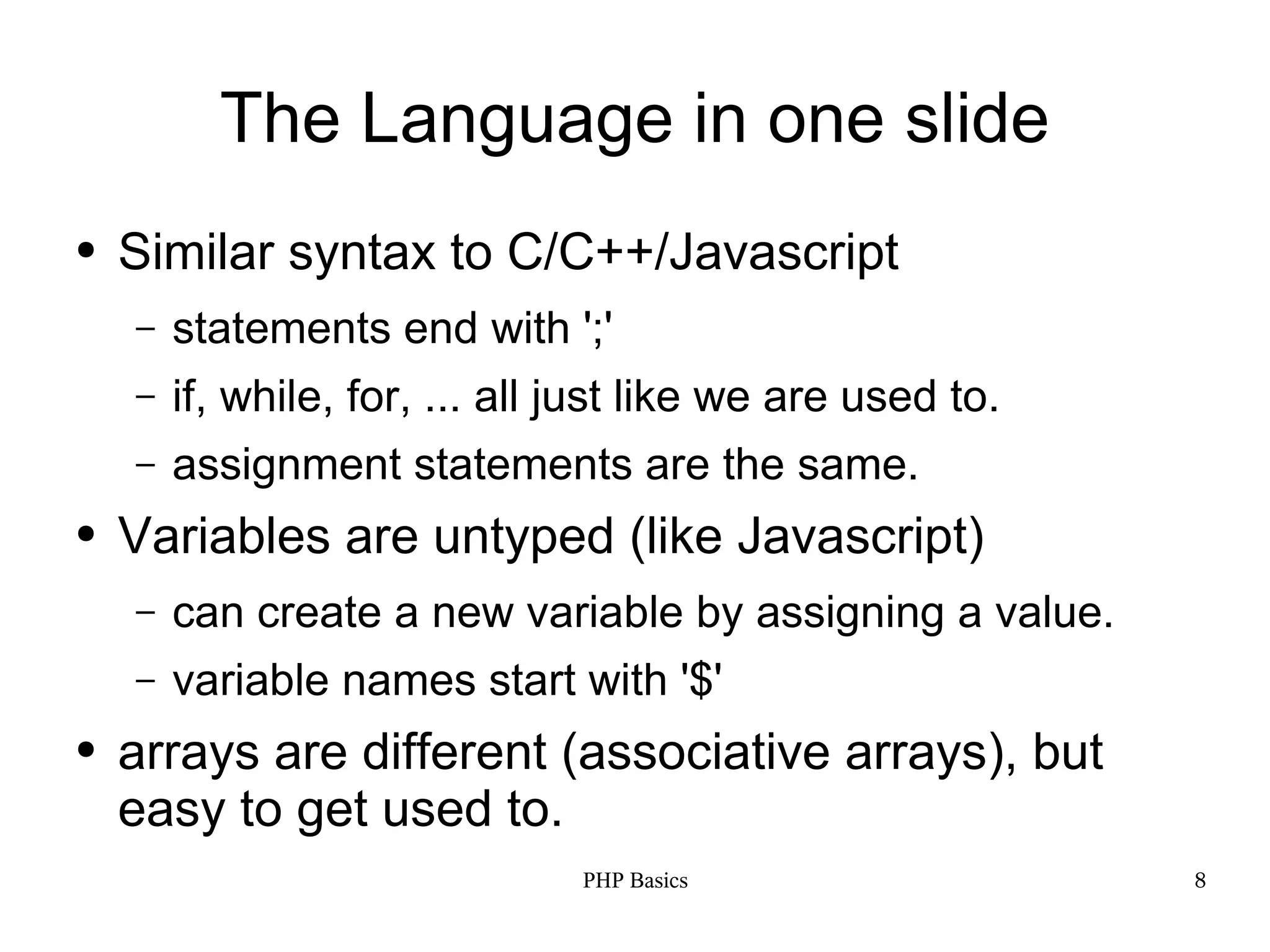 The Language in one slide ● Similar syntax to C/C++/Javascript – statements end with ';' – if, while, for, ... all just like we are used to. – assignment statements are the same. ● Variables are untyped (like Javascript) – can create a new variable by assigning a value. – variable names start with '$' ● arrays are different (associative arrays), but easy to get used to. PHP Basics 8 
