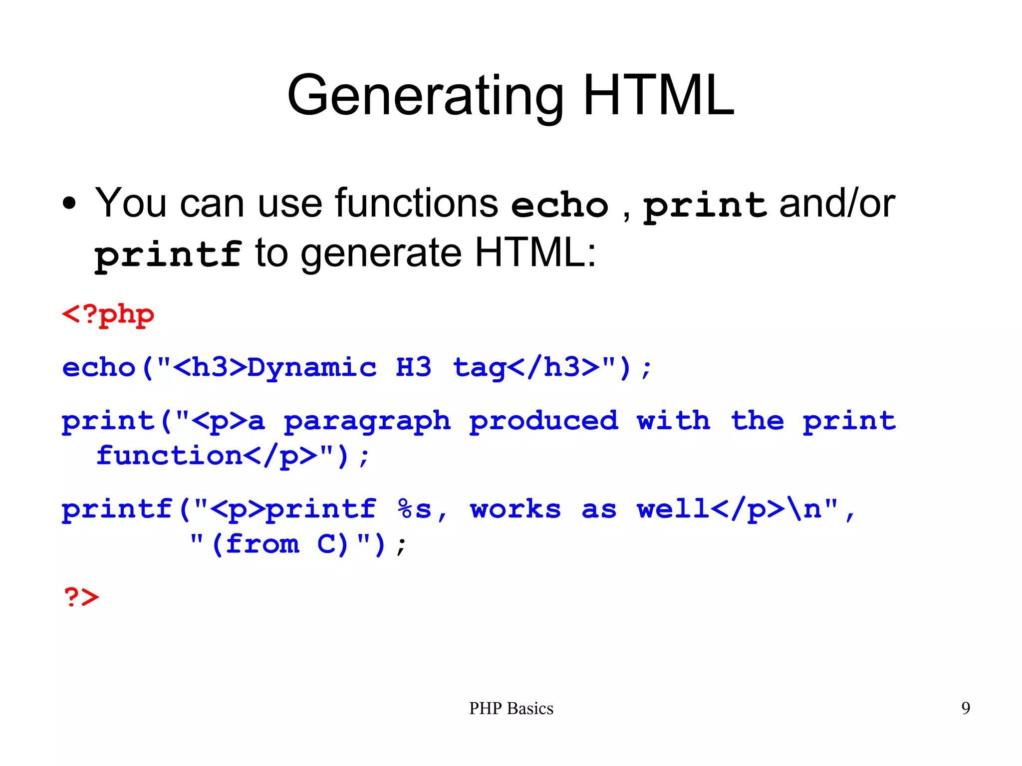Generating HTML ● You can use functions echo , print and/or printf to generate HTML: <?php echo("<h3>Dynamic H3 tag</h3>"); print("<p>a paragraph produced with the print function</p>"); printf("<p>printf %s, works as well</p>n", "(from C)"); ?> PHP Basics 9 