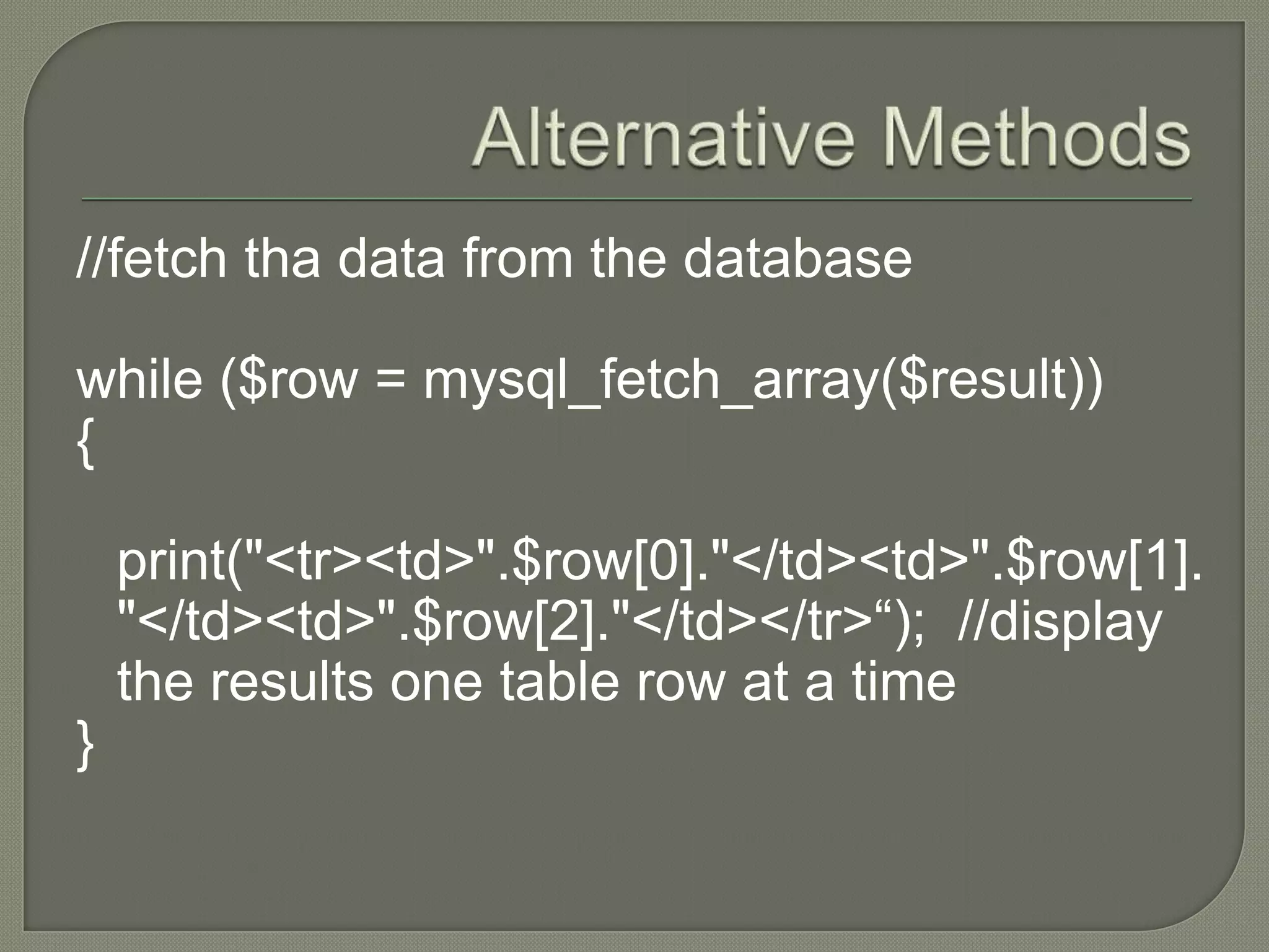 //fetch tha data from the database while ($row = mysql_fetch_array($result)) { print("<tr><td>".$row[0]."</td><td>".$row[1]. "</td><td>".$row[2]."</td></tr>“); //display the results one table row at a time } 