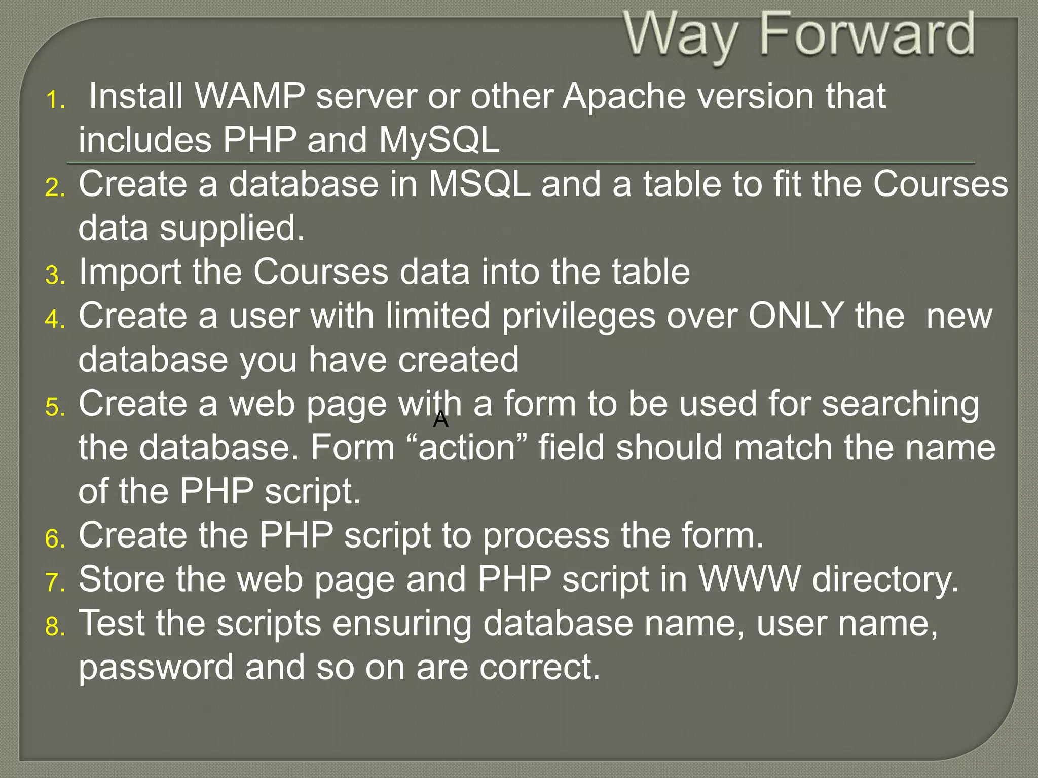 1. Install WAMP server or other Apache version that includes PHP and MySQL 2. Create a database in MSQL and a table to fit the Courses data supplied. 3. Import the Courses data into the table 4. Create a user with limited privileges over ONLY the new database you have created 5. Create a web page with a form to be used for searching A the database. Form “action” field should match the name of the PHP script. 6. Create the PHP script to process the form. 7. Store the web page and PHP script in WWW directory. 8. Test the scripts ensuring database name, user name, password and so on are correct. 