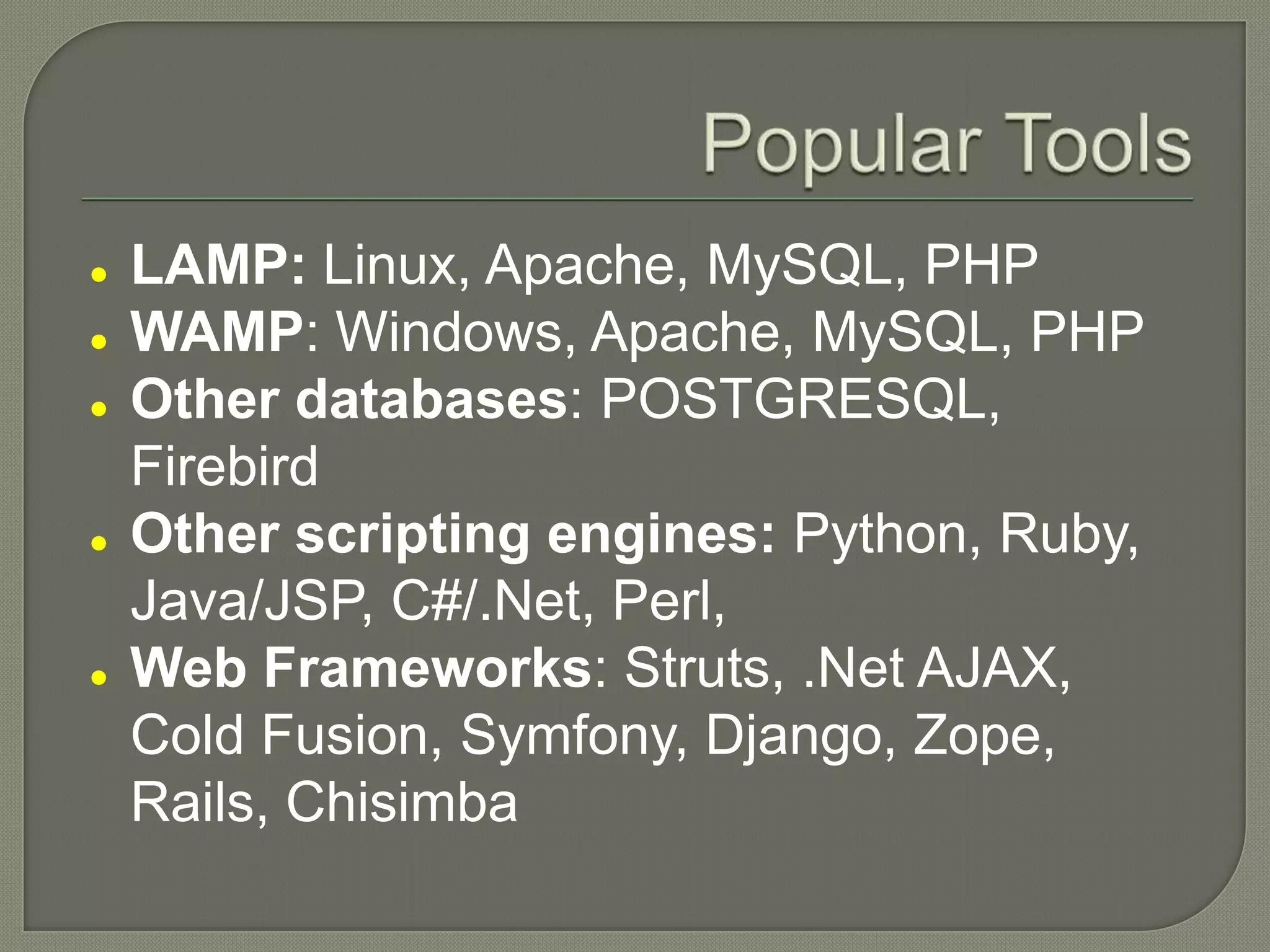 LAMP: Linux, Apache, MySQL, PHP  WAMP: Windows, Apache, MySQL, PHP  Other databases: POSTGRESQL, Firebird  Other scripting engines: Python, Ruby, Java/JSP, C#/.Net, Perl,  Web Frameworks: Struts, .Net AJAX, Cold Fusion, Symfony, Django, Zope, Rails, Chisimba 