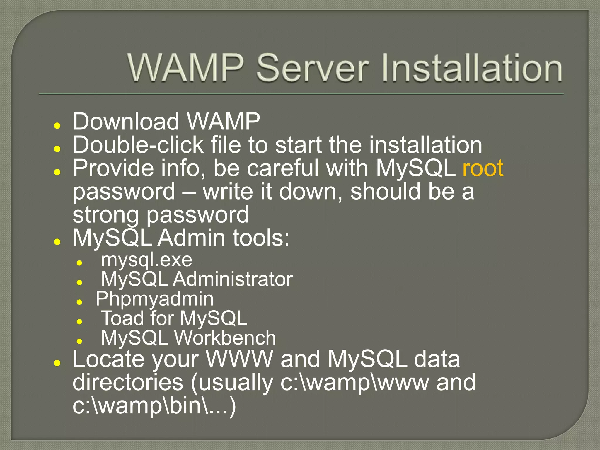  Download WAMP  Double-click file to start the installation  Provide info, be careful with MySQL root password – write it down, should be a strong password  MySQL Admin tools:  mysql.exe  MySQL Administrator  Phpmyadmin  Toad for MySQL  MySQL Workbench  Locate your WWW and MySQL data directories (usually c:wampwww and c:wampbin...) 