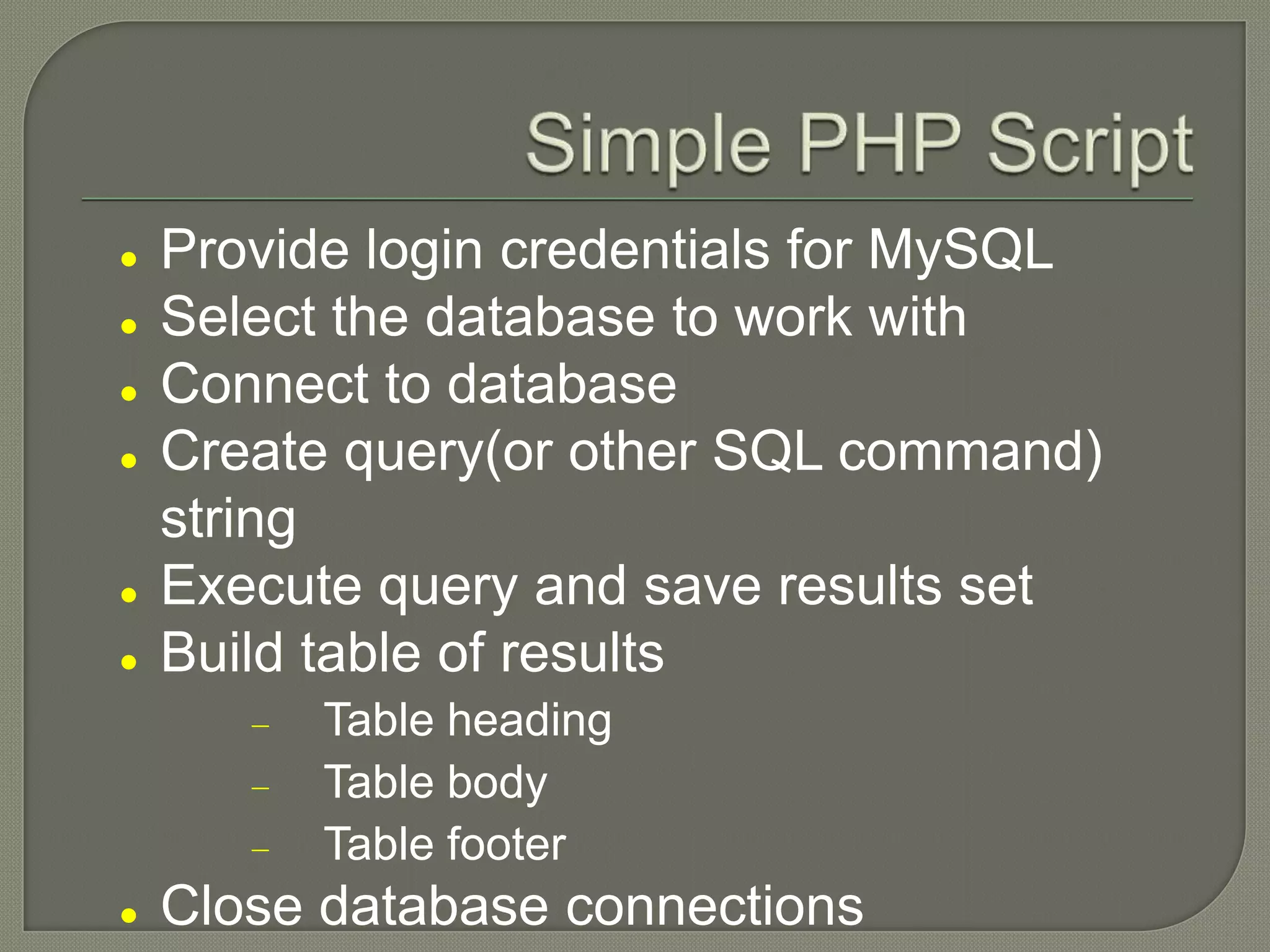  Provide login credentials for MySQL  Select the database to work with  Connect to database  Create query(or other SQL command) string  Execute query and save results set  Build table of results Table heading Table body Table footer  Close database connections 