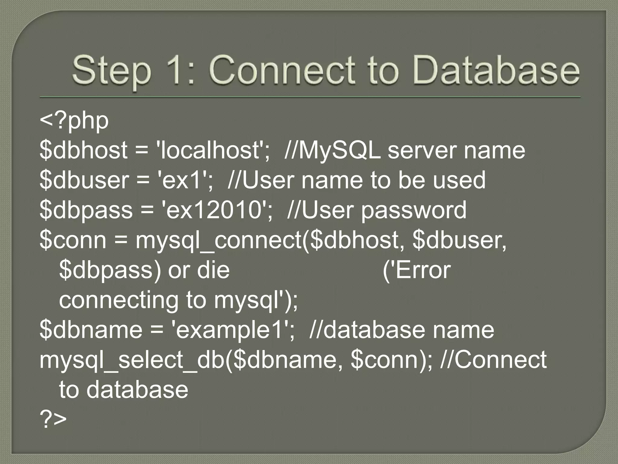 <?php $dbhost = 'localhost'; //MySQL server name $dbuser = 'ex1'; //User name to be used $dbpass = 'ex12010'; //User password $conn = mysql_connect($dbhost, $dbuser, $dbpass) or die ('Error connecting to mysql'); $dbname = 'example1'; //database name mysql_select_db($dbname, $conn); //Connect to database ?> 
