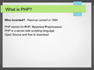 What is PHP?
Who invented? : Rasmus Lerdorf in 1994
History in 1994,Mr. Lerdrof developed PHP for personal use and then
in 1995,he was released first version of PHP with name PERSONAL
HOMEPAGE,and it was being used on approx 50000 site in 1997.
•PHP stands for PHP: Hypertext Preprocessor.
•PHP is a server-side scripting language
•Open Source Technology
•Robust
•Freeware
 