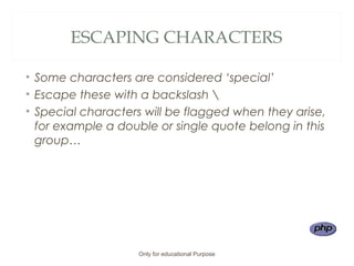 ESCAPING CHARACTERS
• Some characters are considered ‘special’
• Escape these with a backslash 
• Special characters will be flagged when they arise,
for example a double or single quote belong in this
group…
Only for educational Purpose
 
