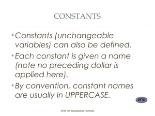 CONSTANTS
•Constants (unchangeable
variables) can also be defined.
•Each constant is given a name
(note no preceding dollar is
applied here).
•By convention, constant names
are usually in UPPERCASE.
Only for educational Purpose
 