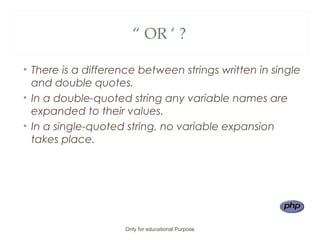 “ OR ‘ ?
• There is a difference between strings written in single
and double quotes.
• In a double-quoted string any variable names are
expanded to their values.
• In a single-quoted string, no variable expansion
takes place.
Only for educational Purpose
 