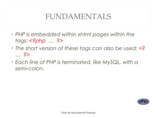 FUNDAMENTALS
• PHP is embedded within xhtml pages within the
tags: <?php … ?>
• The short version of these tags can also be used: <?
… ?>
• Each line of PHP is terminated, like MySQL, with a
semi-colon.
Only for educational Purpose
 