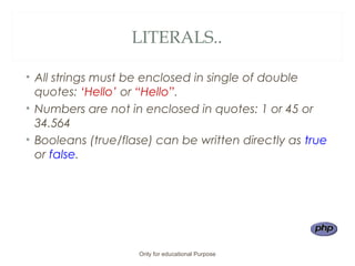 LITERALS..
• All strings must be enclosed in single of double
quotes: ‘Hello’ or “Hello”.
• Numbers are not in enclosed in quotes: 1 or 45 or
34.564
• Booleans (true/flase) can be written directly as true
or false.
Only for educational Purpose
 