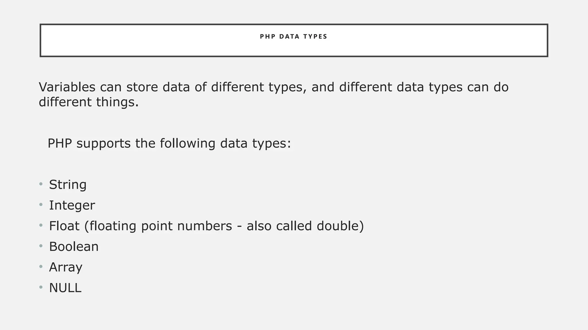 P H P D ATA T Y P E S
Variables can store data of different types, and different data types can do
different things.
PHP supports the following data types:
• String
• Integer
• Float (floating point numbers - also called double)
• Boolean
• Array
• NULL
 