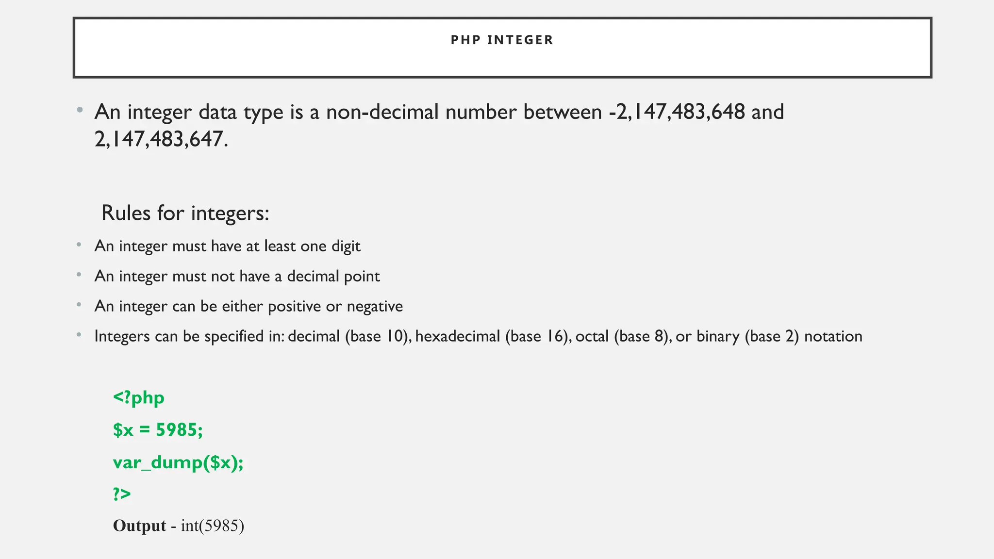 P H P I N T E G E R
• An integer data type is a non-decimal number between -2,147,483,648 and
2,147,483,647.
Rules for integers:
• An integer must have at least one digit
• An integer must not have a decimal point
• An integer can be either positive or negative
• Integers can be specified in: decimal (base 10), hexadecimal (base 16), octal (base 8), or binary (base 2) notation
<?php
$x = 5985;
var_dump($x);
?>
Output - int(5985)
 
