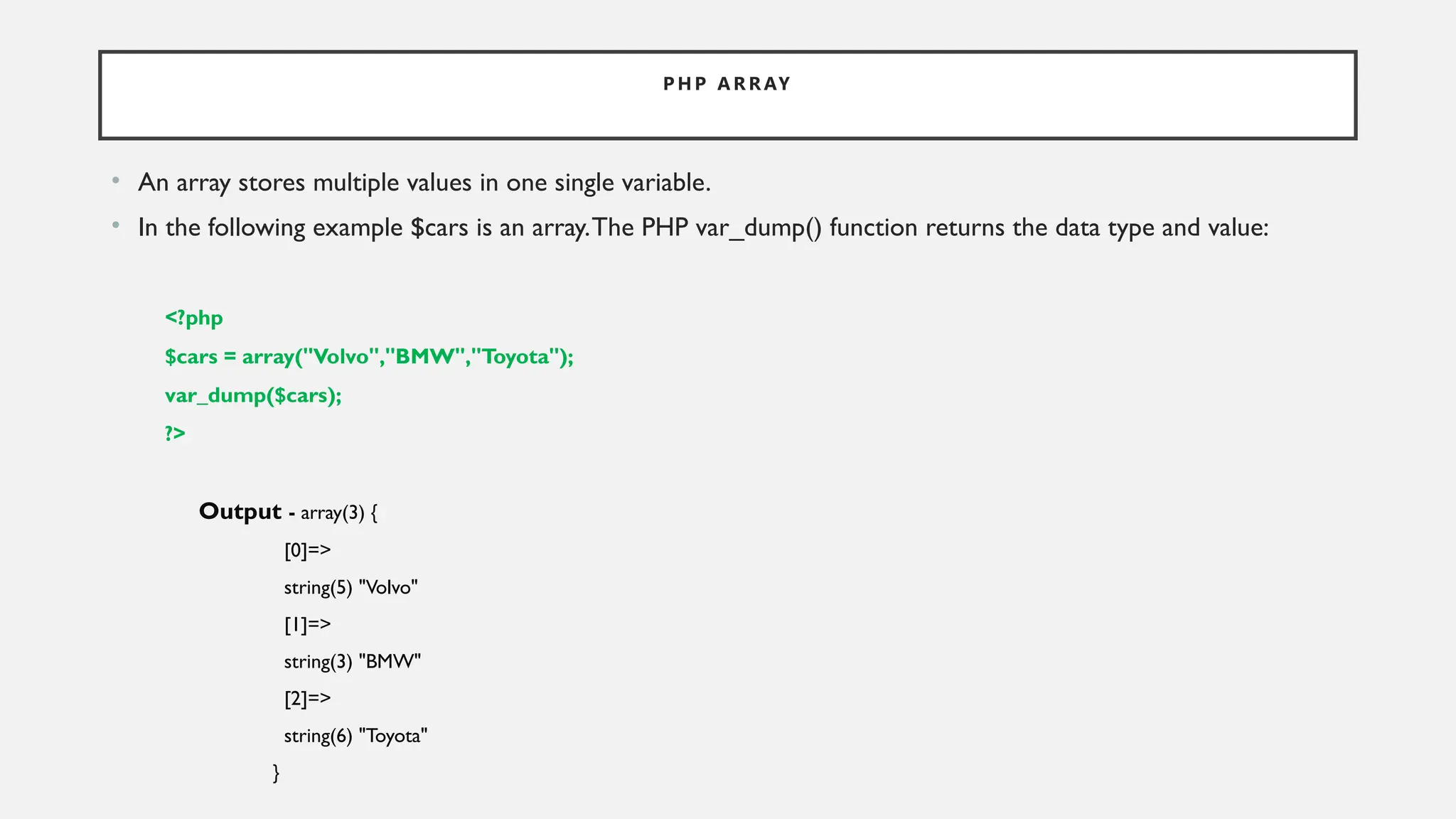 P H P A R R AY
• An array stores multiple values in one single variable.
• In the following example $cars is an array.The PHP var_dump() function returns the data type and value:
<?php
$cars = array("Volvo","BMW","Toyota");
var_dump($cars);
?>
Output - array(3) {
[0]=>
string(5) "Volvo"
[1]=>
string(3) "BMW"
[2]=>
string(6) "Toyota"
}
 