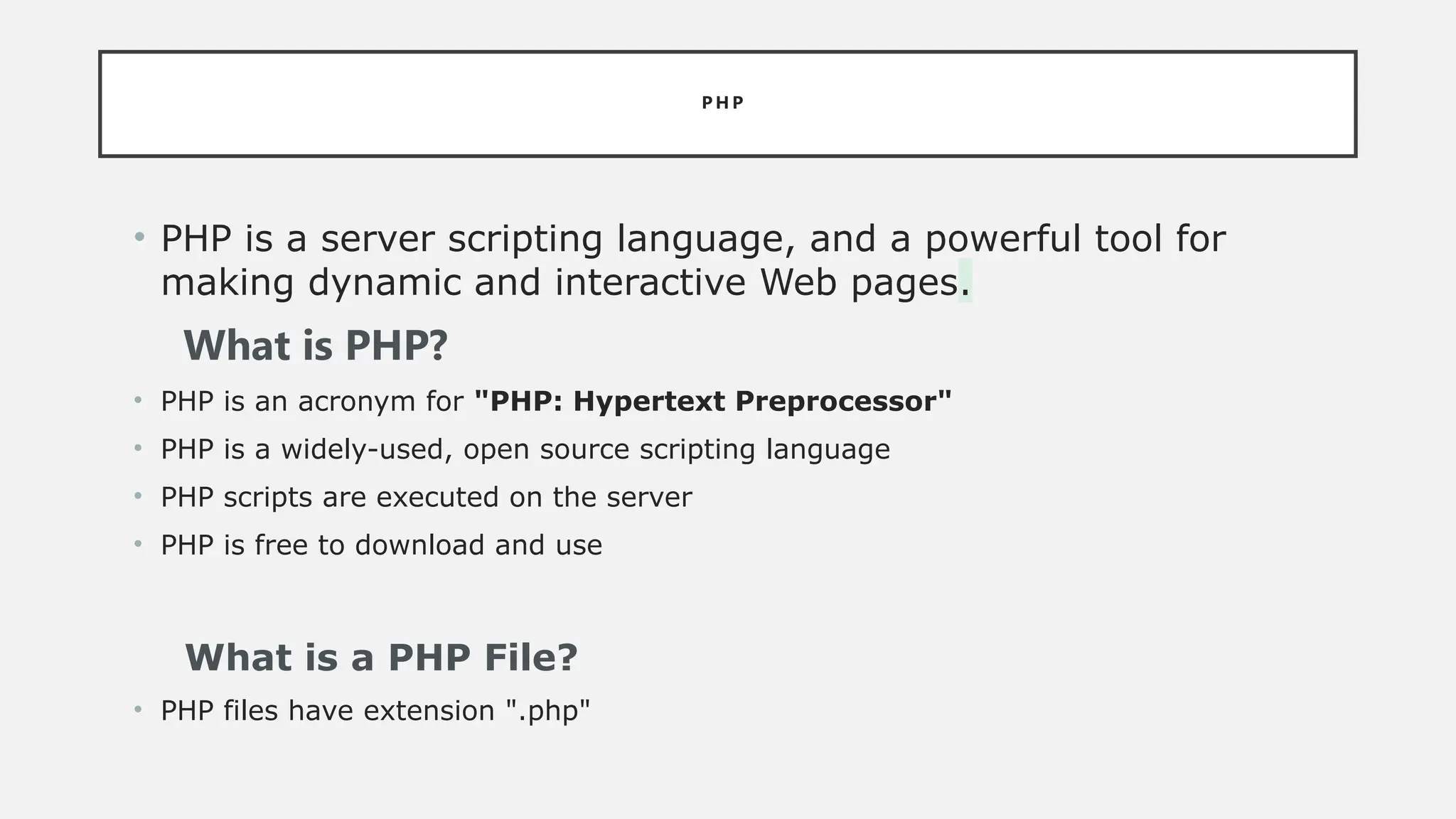 P H P
• PHP is a server scripting language, and a powerful tool for
making dynamic and interactive Web pages.
What is PHP?
• PHP is an acronym for "PHP: Hypertext Preprocessor"
• PHP is a widely-used, open source scripting language
• PHP scripts are executed on the server
• PHP is free to download and use
What is a PHP File?
• PHP files have extension ".php"
 
