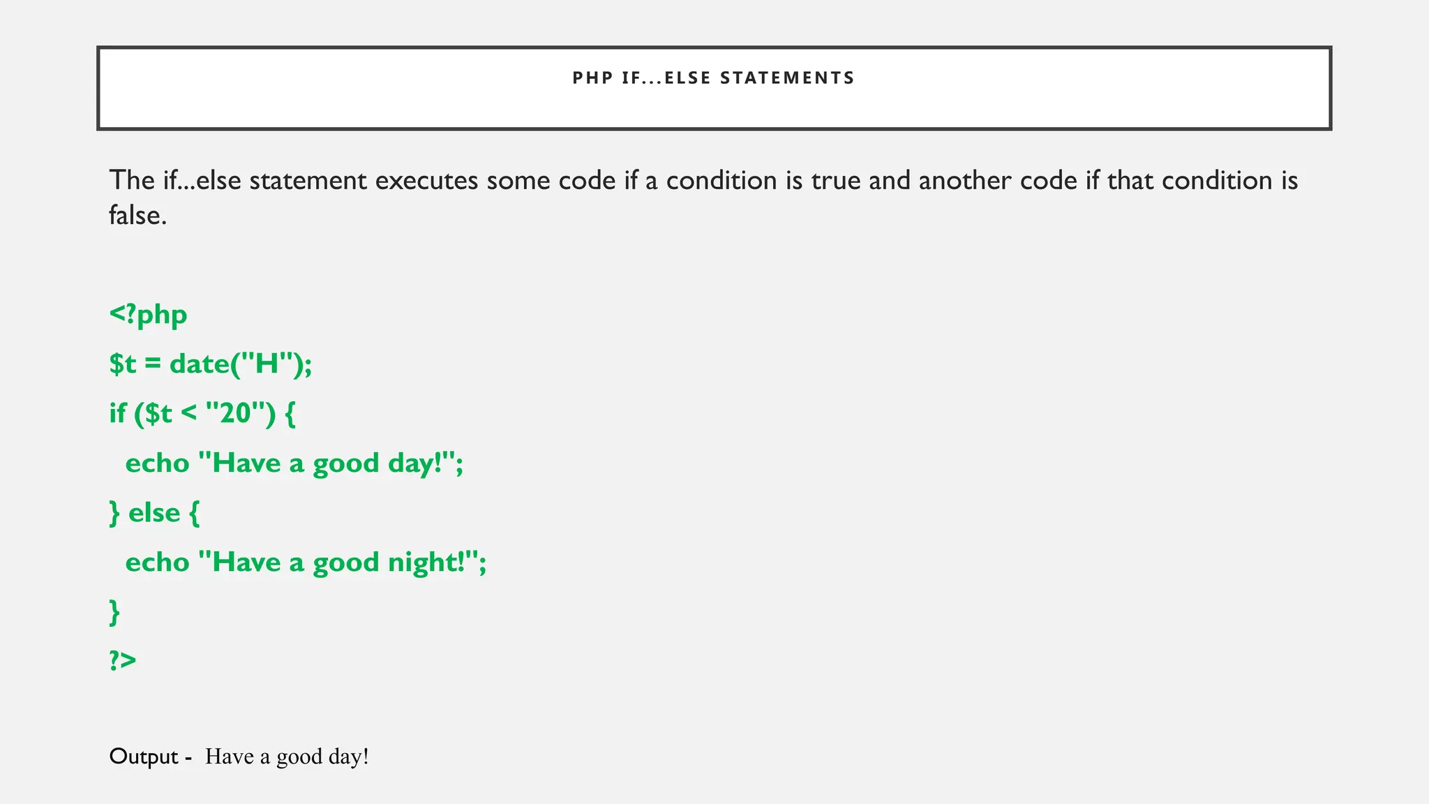 P H P I F. . . E L S E S TAT E M E N T S
The if...else statement executes some code if a condition is true and another code if that condition is
false.
<?php
$t = date("H");
if ($t < "20") {
echo "Have a good day!";
} else {
echo "Have a good night!";
}
?>
Output - Have a good day!
 