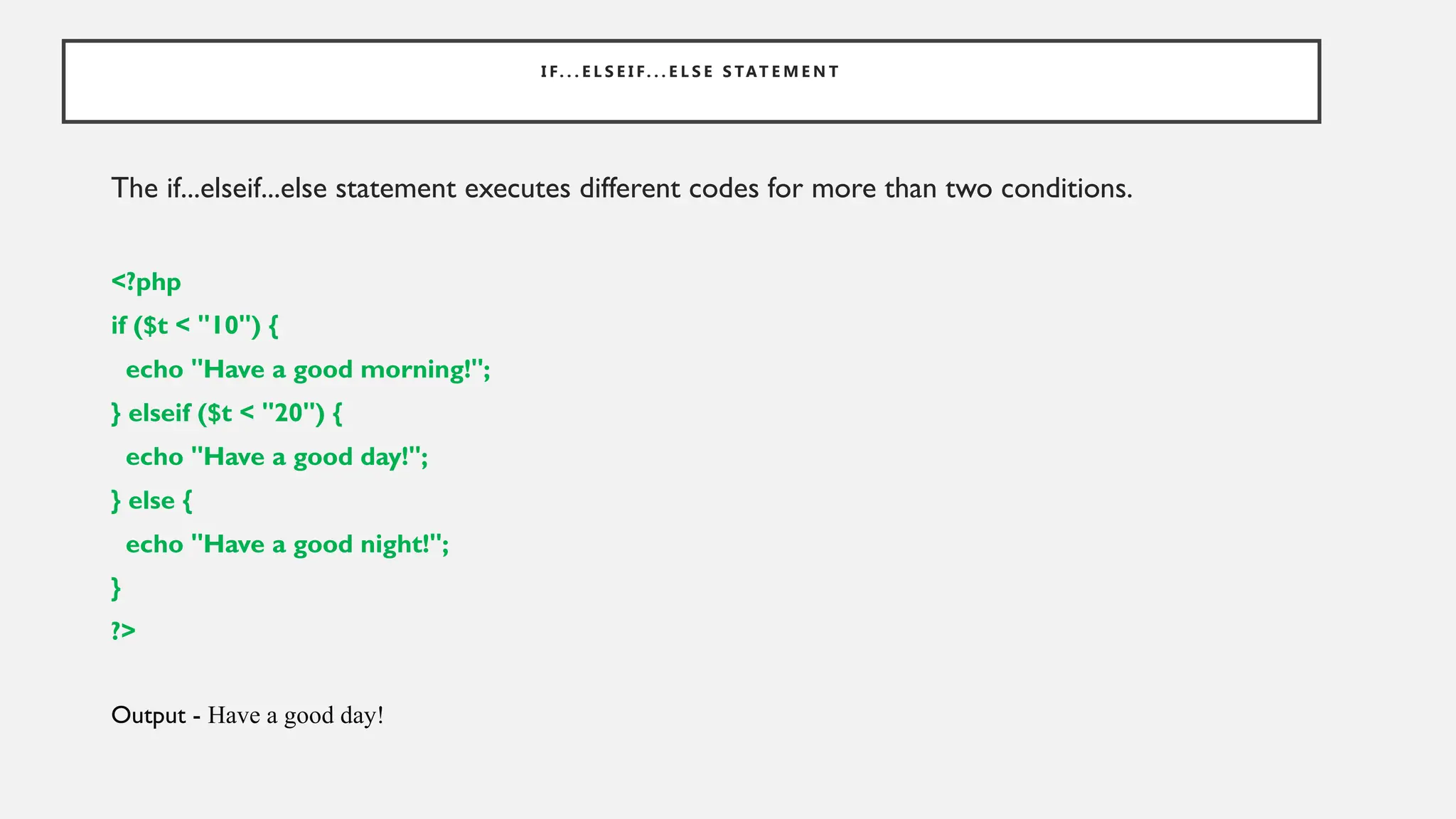 I F. . . E L S E I F. . . E L S E S TAT E M E N T
The if...elseif...else statement executes different codes for more than two conditions.
<?php
if ($t < "10") {
echo "Have a good morning!";
} elseif ($t < "20") {
echo "Have a good day!";
} else {
echo "Have a good night!";
}
?>
Output - Have a good day!
 