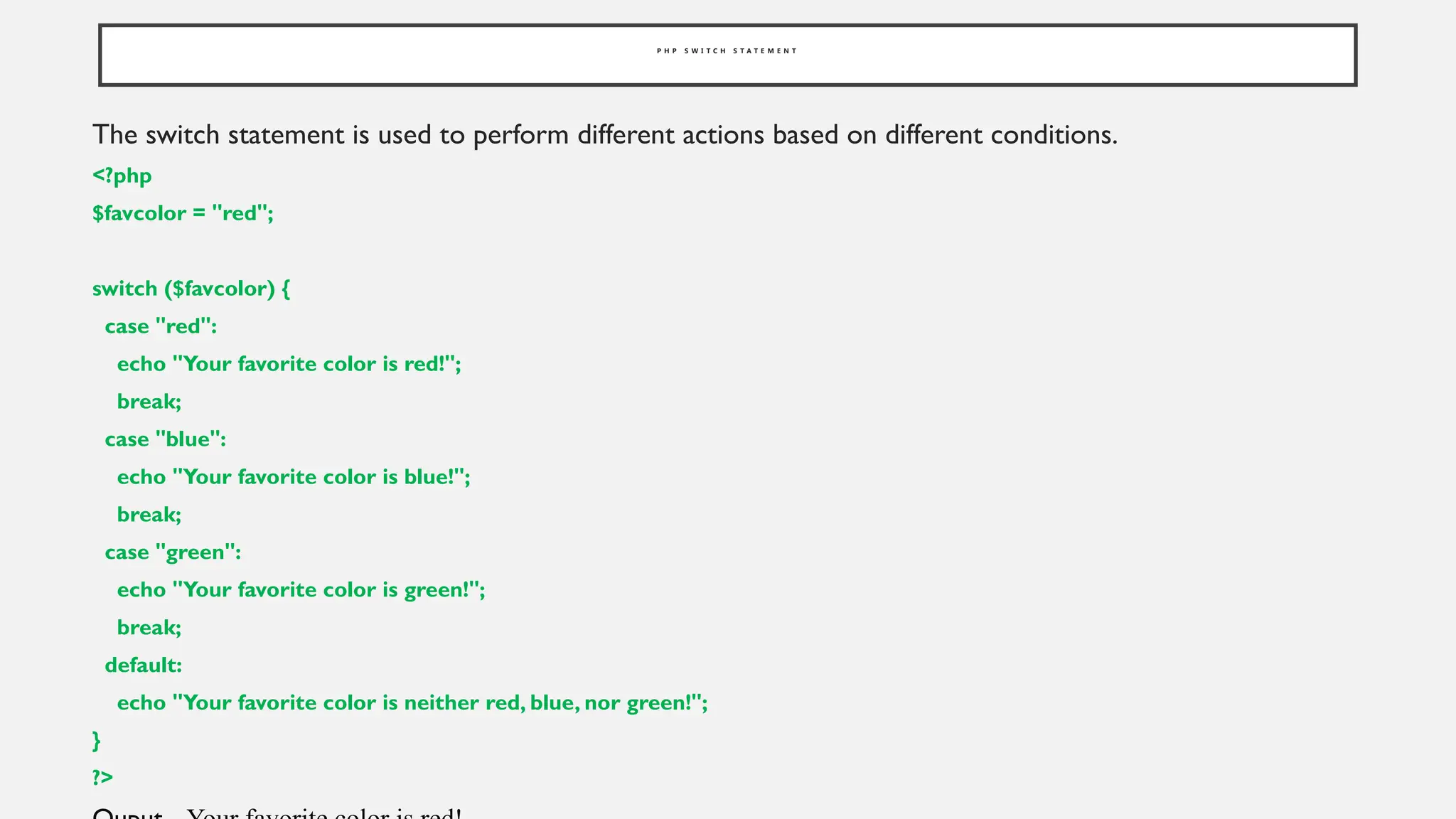 P H P S W I T C H S T A T E M E N T
The switch statement is used to perform different actions based on different conditions.
<?php
$favcolor = "red";
switch ($favcolor) {
case "red":
echo "Your favorite color is red!";
break;
case "blue":
echo "Your favorite color is blue!";
break;
case "green":
echo "Your favorite color is green!";
break;
default:
echo "Your favorite color is neither red, blue, nor green!";
}
?>
 