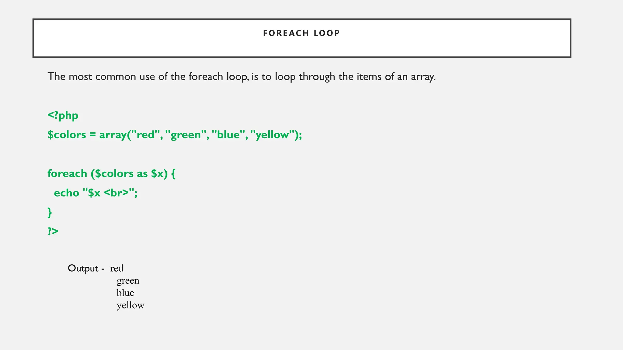 F OR E AC H LO OP
The most common use of the foreach loop, is to loop through the items of an array.
<?php
$colors = array("red", "green", "blue", "yellow");
foreach ($colors as $x) {
echo "$x <br>";
}
?>
Output - red
green
blue
yellow
 