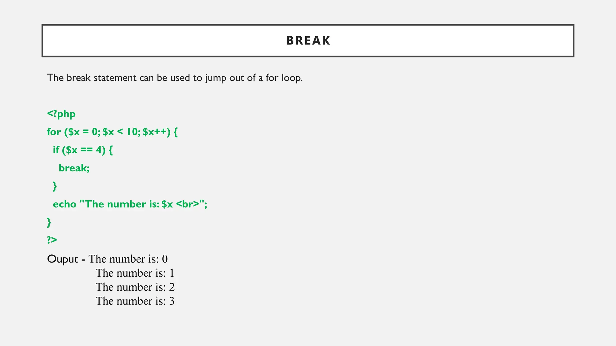 BREAK
The break statement can be used to jump out of a for loop.
<?php
for ($x = 0; $x < 10; $x++) {
if ($x == 4) {
break;
}
echo "The number is: $x <br>";
}
?>
Ouput - The number is: 0
The number is: 1
The number is: 2
The number is: 3
 