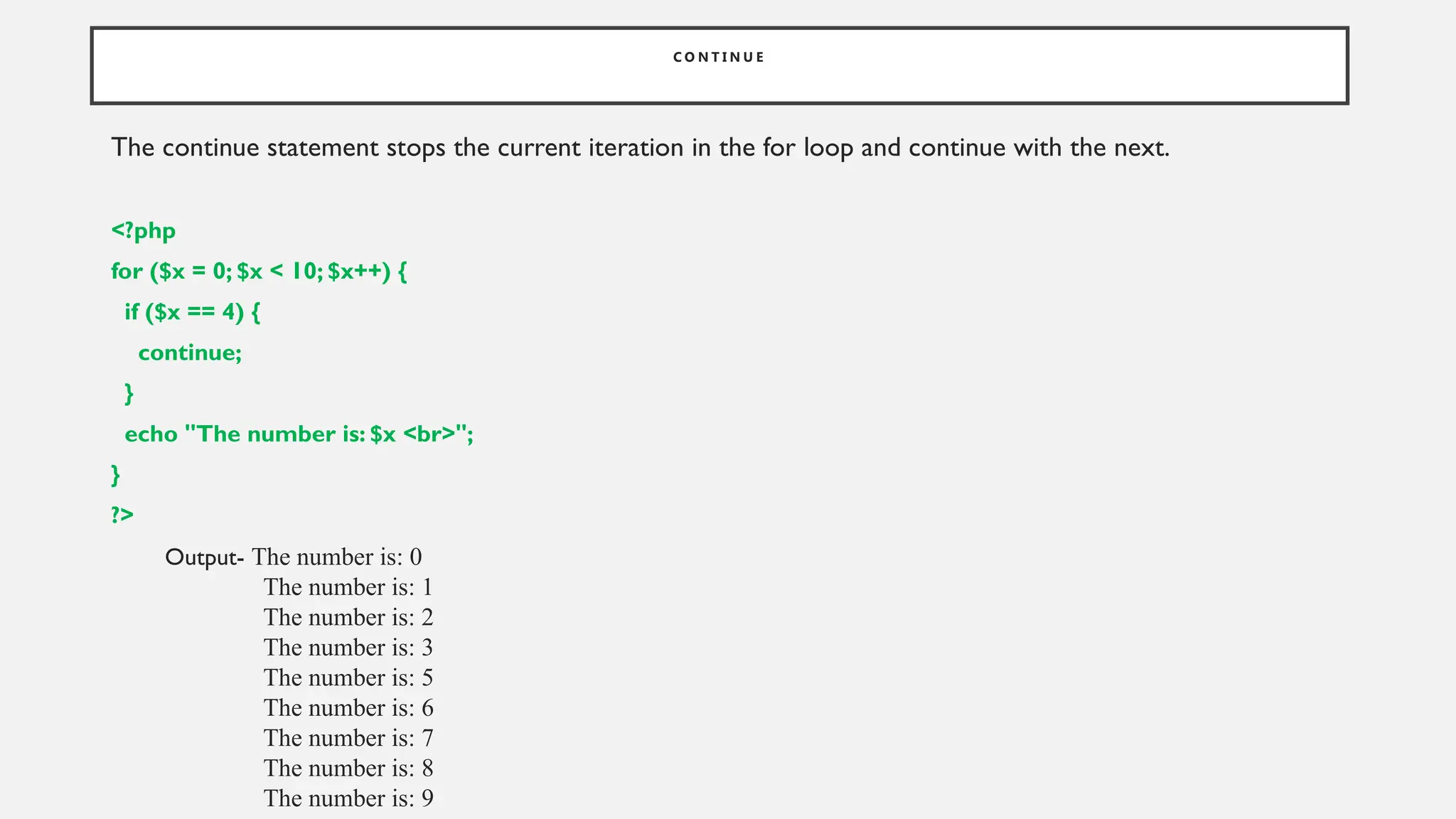 C O N T I N U E
The continue statement stops the current iteration in the for loop and continue with the next.
<?php
for ($x = 0; $x < 10; $x++) {
if ($x == 4) {
continue;
}
echo "The number is: $x <br>";
}
?>
Output- The number is: 0
The number is: 1
The number is: 2
The number is: 3
The number is: 5
The number is: 6
The number is: 7
The number is: 8
The number is: 9
 