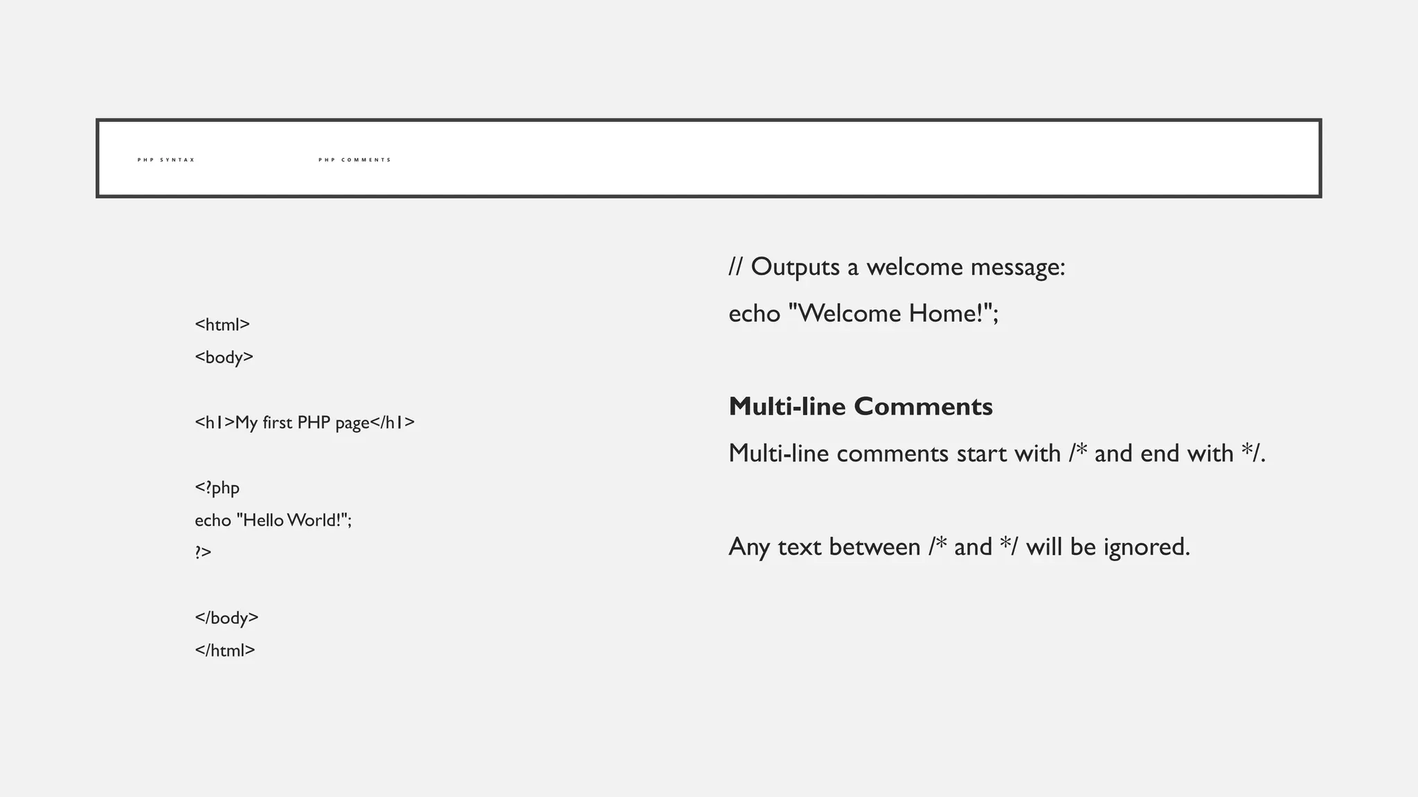 P H P S Y N T A X P H P C O M M E N T S
<html>
<body>
<h1>My first PHP page</h1>
<?php
echo "Hello World!";
?>
</body>
</html>
// Outputs a welcome message:
echo "Welcome Home!";
Multi-line Comments
Multi-line comments start with /* and end with */.
Any text between /* and */ will be ignored.
 