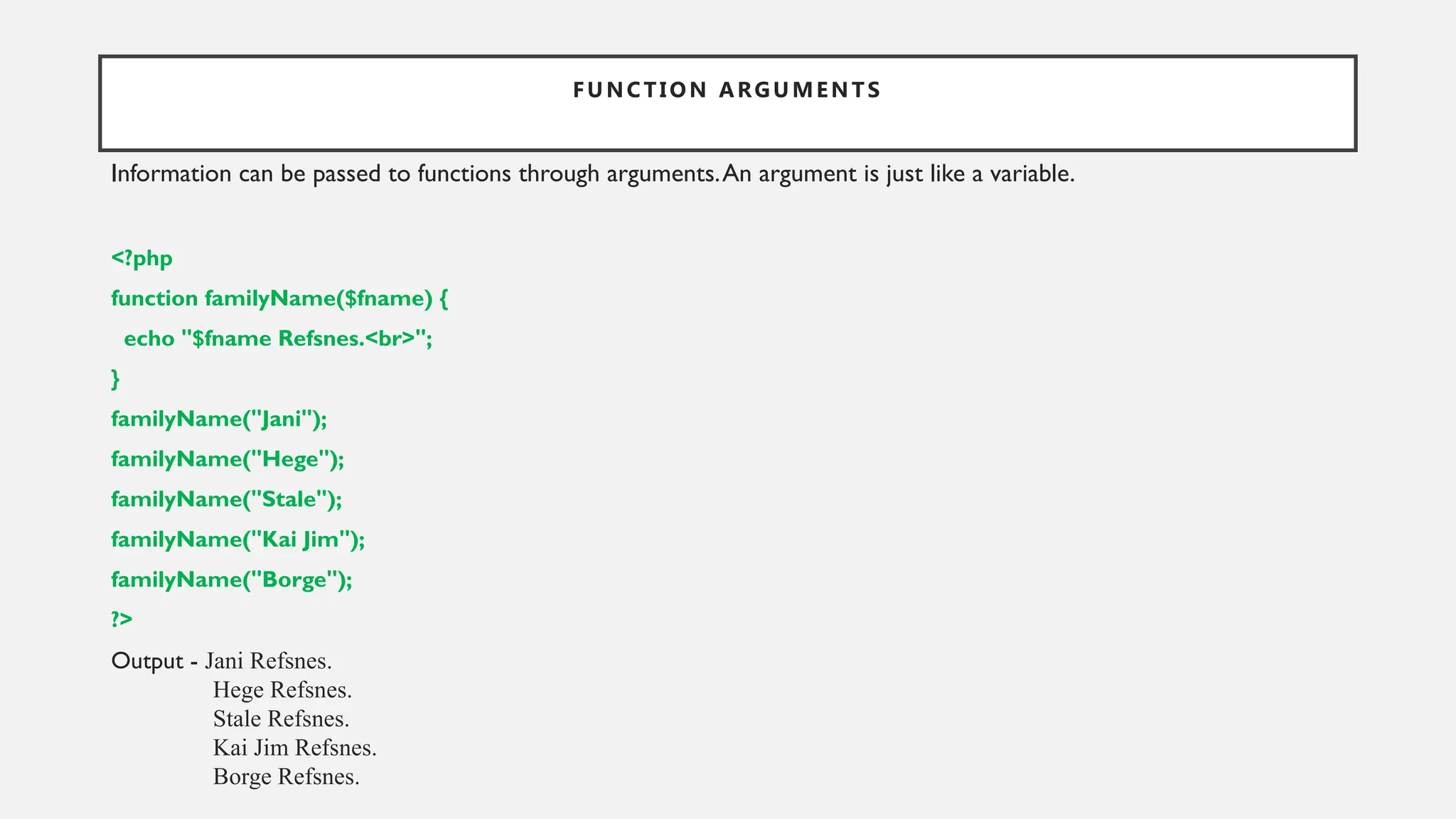 FUNCTION ARGUMENTS
Information can be passed to functions through arguments.An argument is just like a variable.
<?php
function familyName($fname) {
echo "$fname Refsnes.<br>";
}
familyName("Jani");
familyName("Hege");
familyName("Stale");
familyName("Kai Jim");
familyName("Borge");
?>
Output - Jani Refsnes.
Hege Refsnes.
Stale Refsnes.
Kai Jim Refsnes.
Borge Refsnes.
 