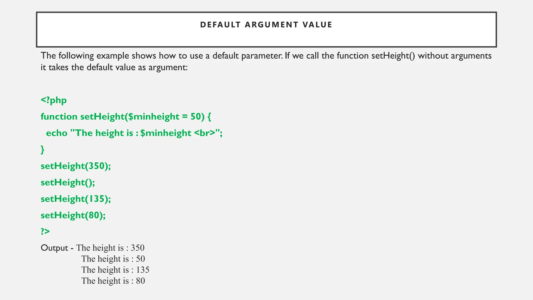 DEFAULT ARGUMENT VALUE
The following example shows how to use a default parameter. If we call the function setHeight() without arguments
it takes the default value as argument:
<?php
function setHeight($minheight = 50) {
echo "The height is : $minheight <br>";
}
setHeight(350);
setHeight();
setHeight(135);
setHeight(80);
?>
Output - The height is : 350
The height is : 50
The height is : 135
The height is : 80
 