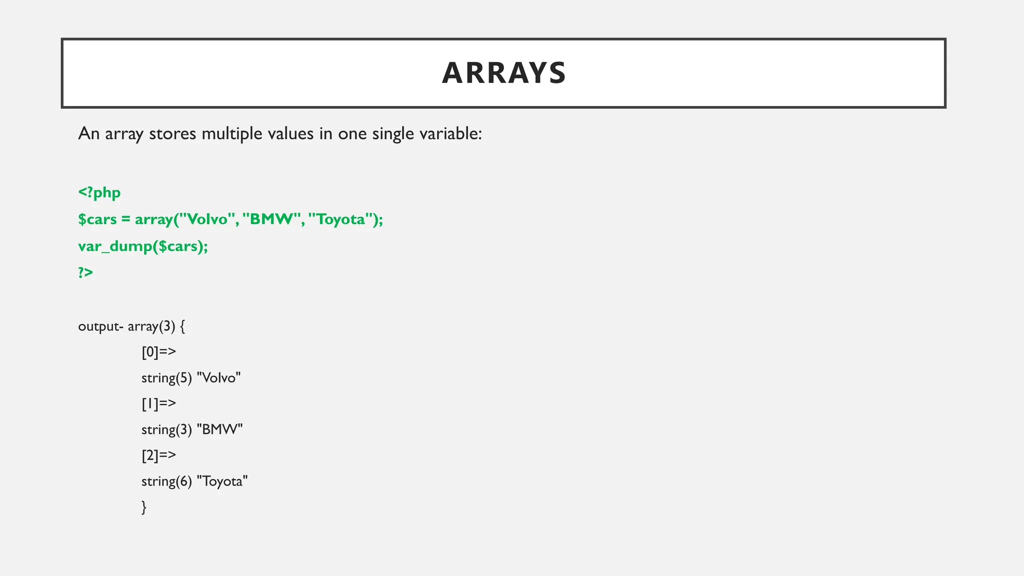 ARRAYS
An array stores multiple values in one single variable:
<?php
$cars = array("Volvo", "BMW", "Toyota");
var_dump($cars);
?>
output- array(3) {
[0]=>
string(5) "Volvo"
[1]=>
string(3) "BMW"
[2]=>
string(6) "Toyota"
}
 