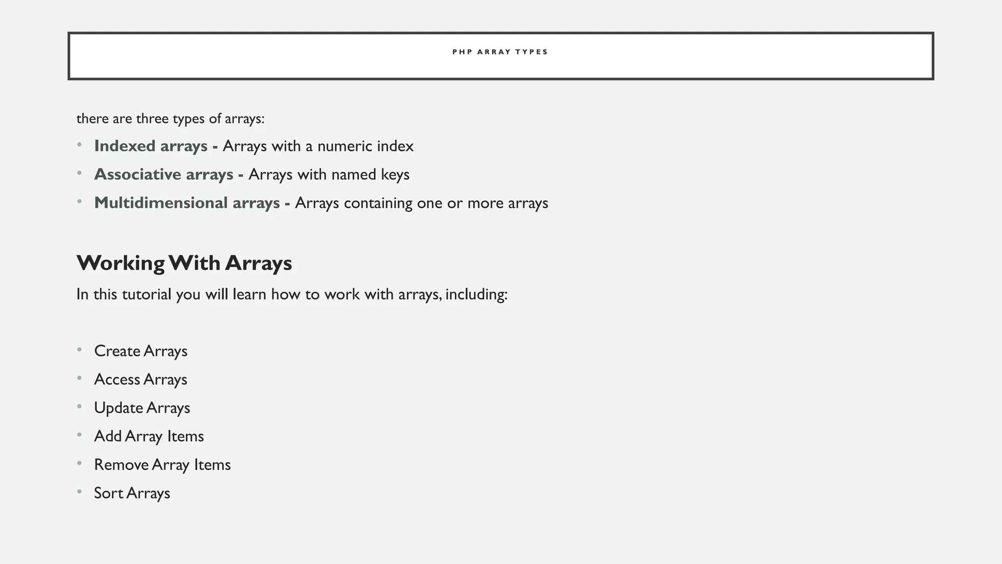P H P A R R A Y T Y P E S
there are three types of arrays:
• Indexed arrays - Arrays with a numeric index
• Associative arrays - Arrays with named keys
• Multidimensional arrays - Arrays containing one or more arrays
Working With Arrays
In this tutorial you will learn how to work with arrays, including:
• Create Arrays
• Access Arrays
• Update Arrays
• Add Array Items
• Remove Array Items
• Sort Arrays
 
