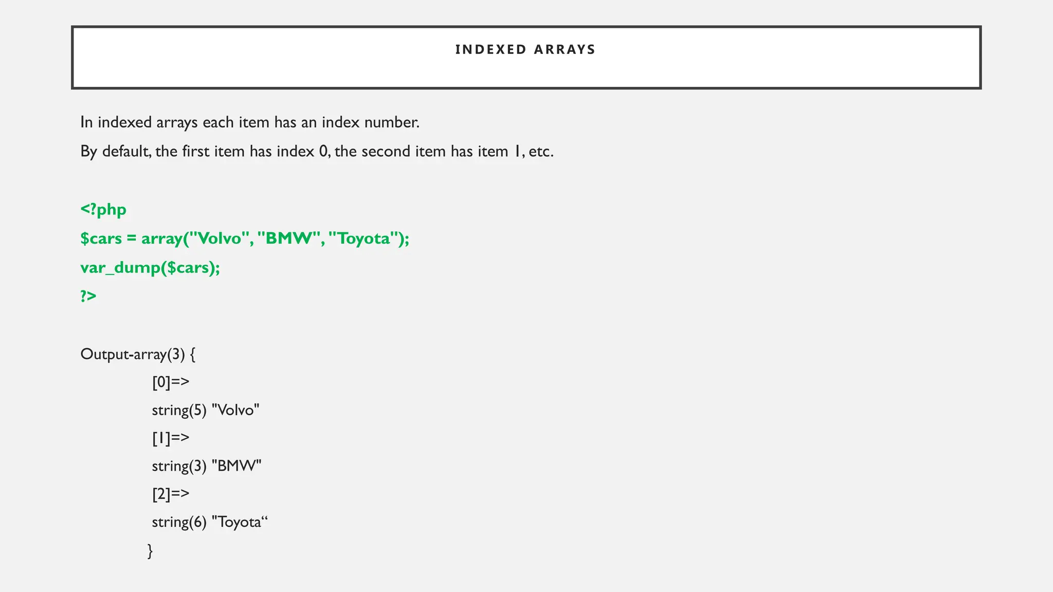 I N D E X E D A R R AY S
In indexed arrays each item has an index number.
By default, the first item has index 0, the second item has item 1, etc.
<?php
$cars = array("Volvo", "BMW", "Toyota");
var_dump($cars);
?>
Output-array(3) {
[0]=>
string(5) "Volvo"
[1]=>
string(3) "BMW"
[2]=>
string(6) "Toyota“
}
 