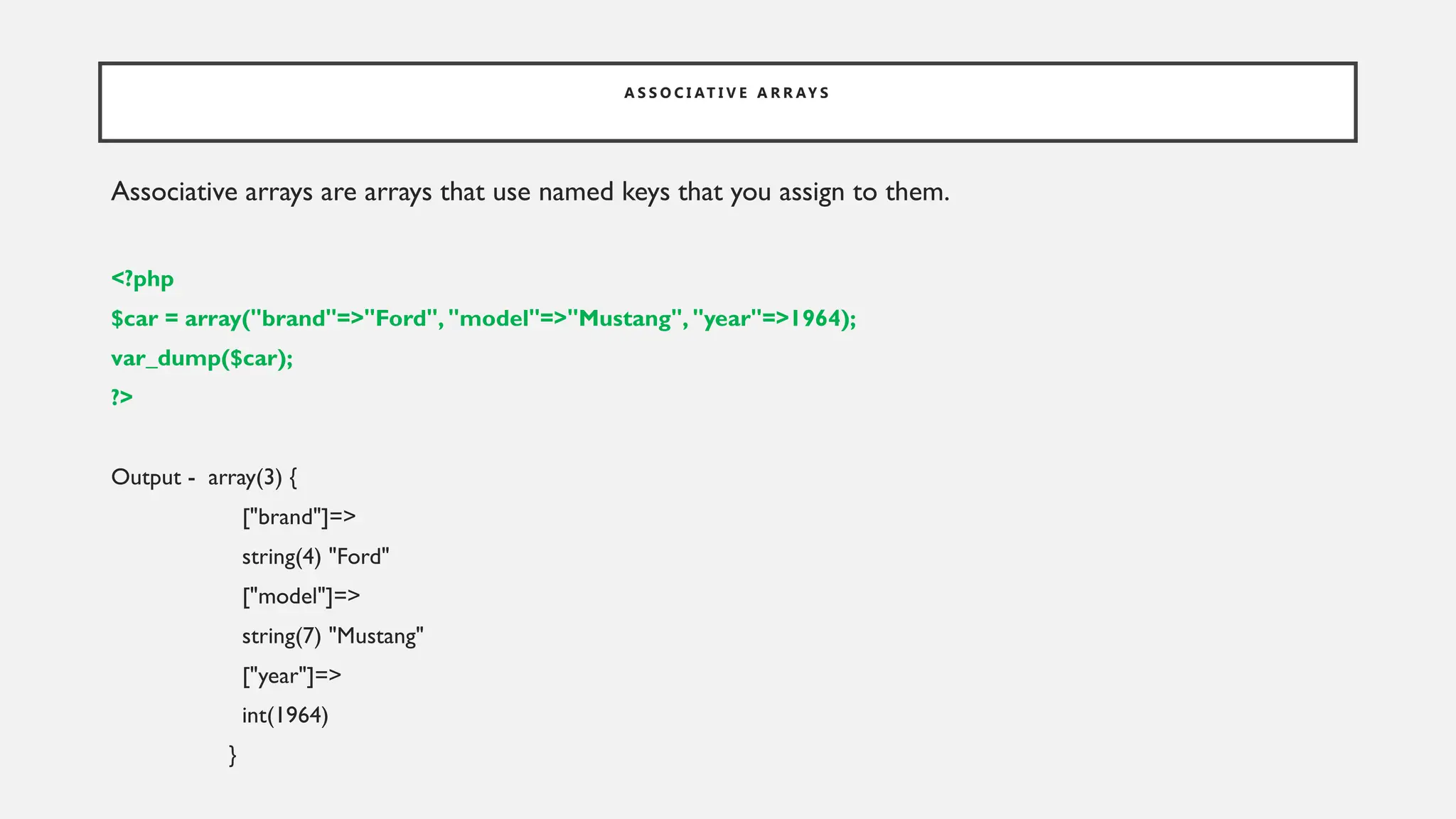 A S S O C I AT I V E A R R AY S
Associative arrays are arrays that use named keys that you assign to them.
<?php
$car = array("brand"=>"Ford", "model"=>"Mustang", "year"=>1964);
var_dump($car);
?>
Output - array(3) {
["brand"]=>
string(4) "Ford"
["model"]=>
string(7) "Mustang"
["year"]=>
int(1964)
}
 