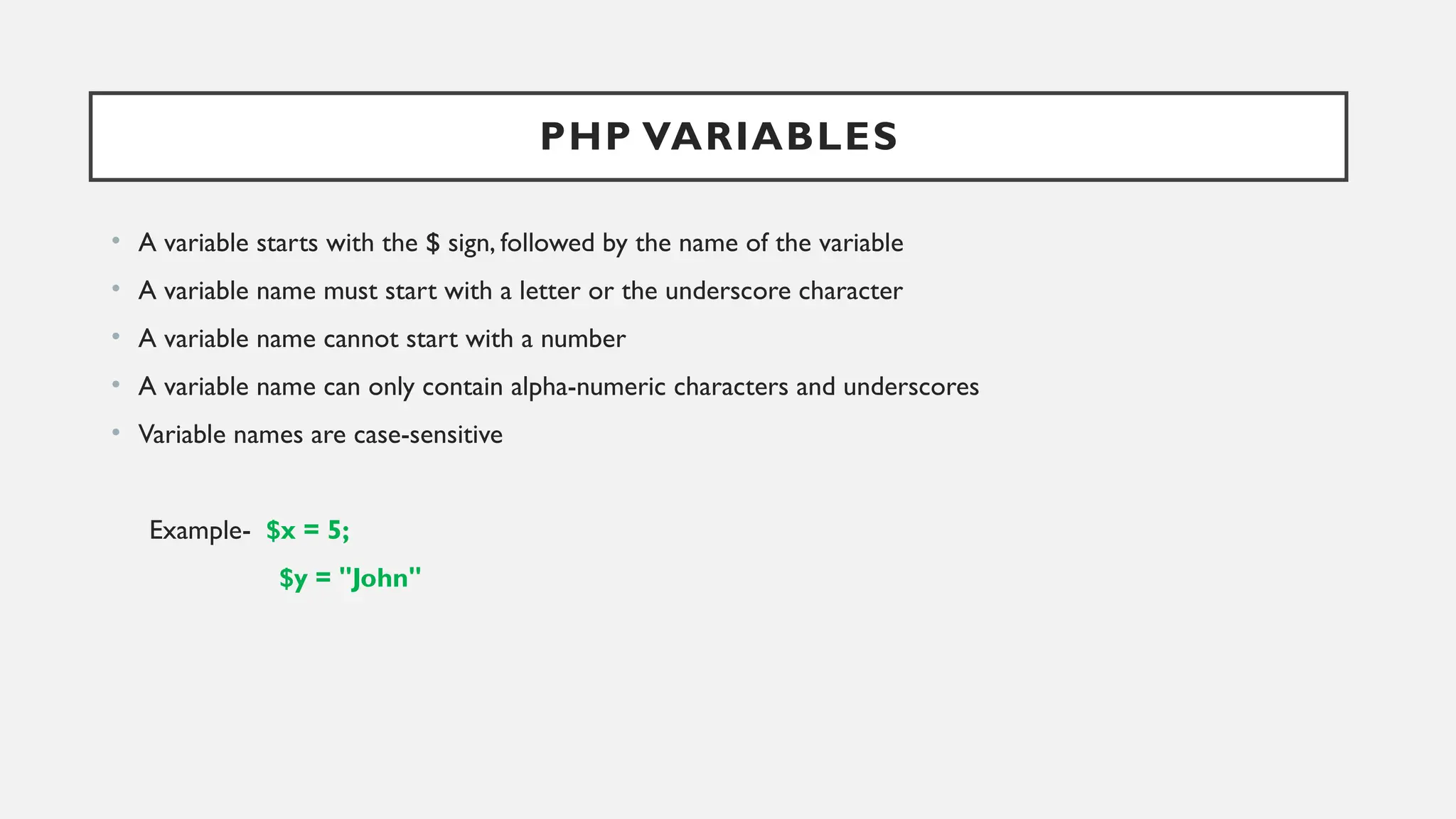 PHP VARIABLES
• A variable starts with the $ sign, followed by the name of the variable
• A variable name must start with a letter or the underscore character
• A variable name cannot start with a number
• A variable name can only contain alpha-numeric characters and underscores
• Variable names are case-sensitive
Example- $x = 5;
$y = "John"
 