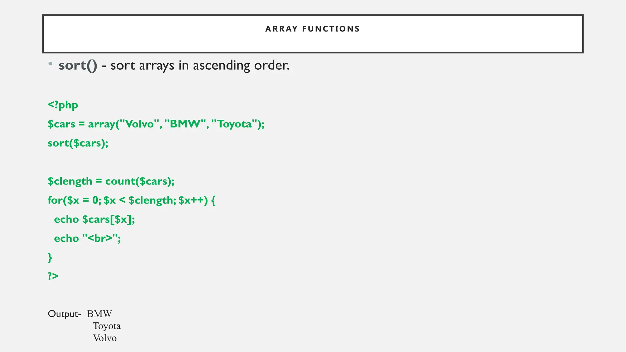 A R R AY F U N C T I O N S
• sort() - sort arrays in ascending order.
<?php
$cars = array("Volvo", "BMW", "Toyota");
sort($cars);
$clength = count($cars);
for($x = 0; $x < $clength; $x++) {
echo $cars[$x];
echo "<br>";
}
?>
Output- BMW
Toyota
Volvo
 