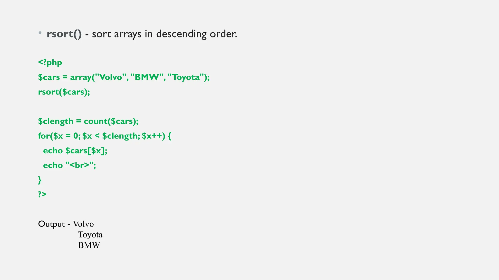 • rsort() - sort arrays in descending order.
<?php
$cars = array("Volvo", "BMW", "Toyota");
rsort($cars);
$clength = count($cars);
for($x = 0; $x < $clength; $x++) {
echo $cars[$x];
echo "<br>";
}
?>
Output - Volvo
Toyota
BMW
 