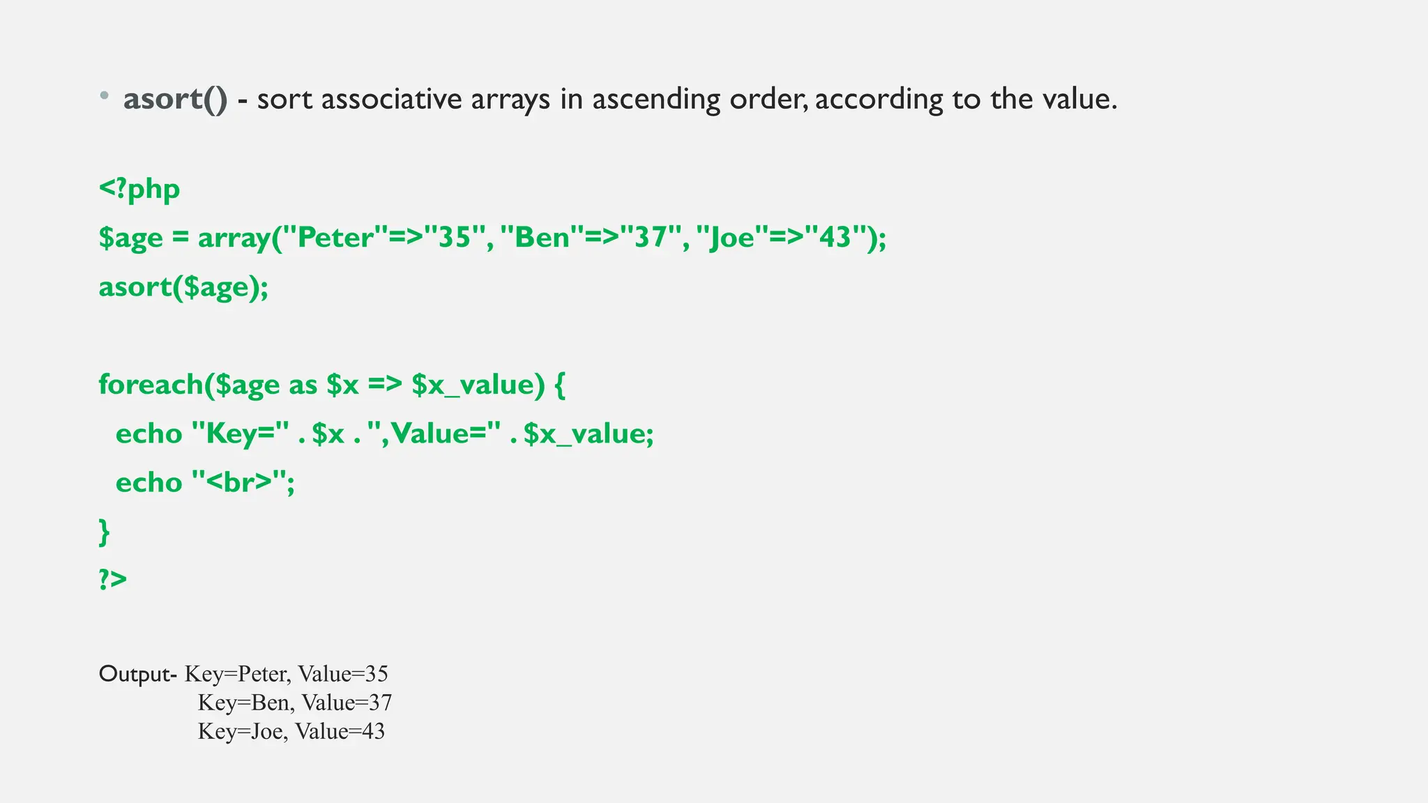 • asort() - sort associative arrays in ascending order, according to the value.
<?php
$age = array("Peter"=>"35", "Ben"=>"37", "Joe"=>"43");
asort($age);
foreach($age as $x => $x_value) {
echo "Key=" . $x . ",Value=" . $x_value;
echo "<br>";
}
?>
Output- Key=Peter, Value=35
Key=Ben, Value=37
Key=Joe, Value=43
 