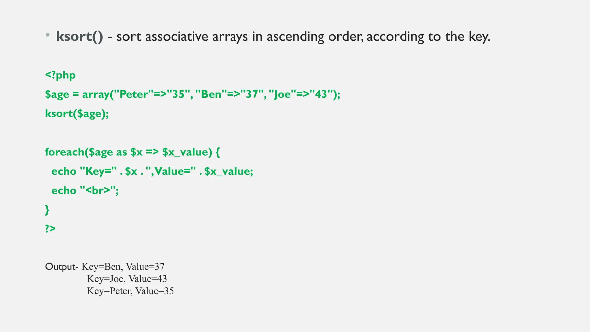 • ksort() - sort associative arrays in ascending order, according to the key.
<?php
$age = array("Peter"=>"35", "Ben"=>"37", "Joe"=>"43");
ksort($age);
foreach($age as $x => $x_value) {
echo "Key=" . $x . ",Value=" . $x_value;
echo "<br>";
}
?>
Output- Key=Ben, Value=37
Key=Joe, Value=43
Key=Peter, Value=35
 