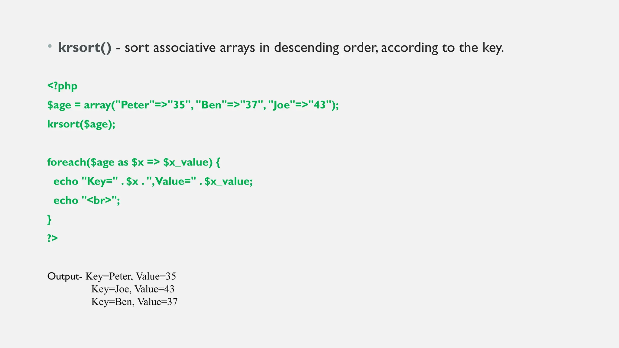 • krsort() - sort associative arrays in descending order, according to the key.
<?php
$age = array("Peter"=>"35", "Ben"=>"37", "Joe"=>"43");
krsort($age);
foreach($age as $x => $x_value) {
echo "Key=" . $x . ",Value=" . $x_value;
echo "<br>";
}
?>
Output- Key=Peter, Value=35
Key=Joe, Value=43
Key=Ben, Value=37
 