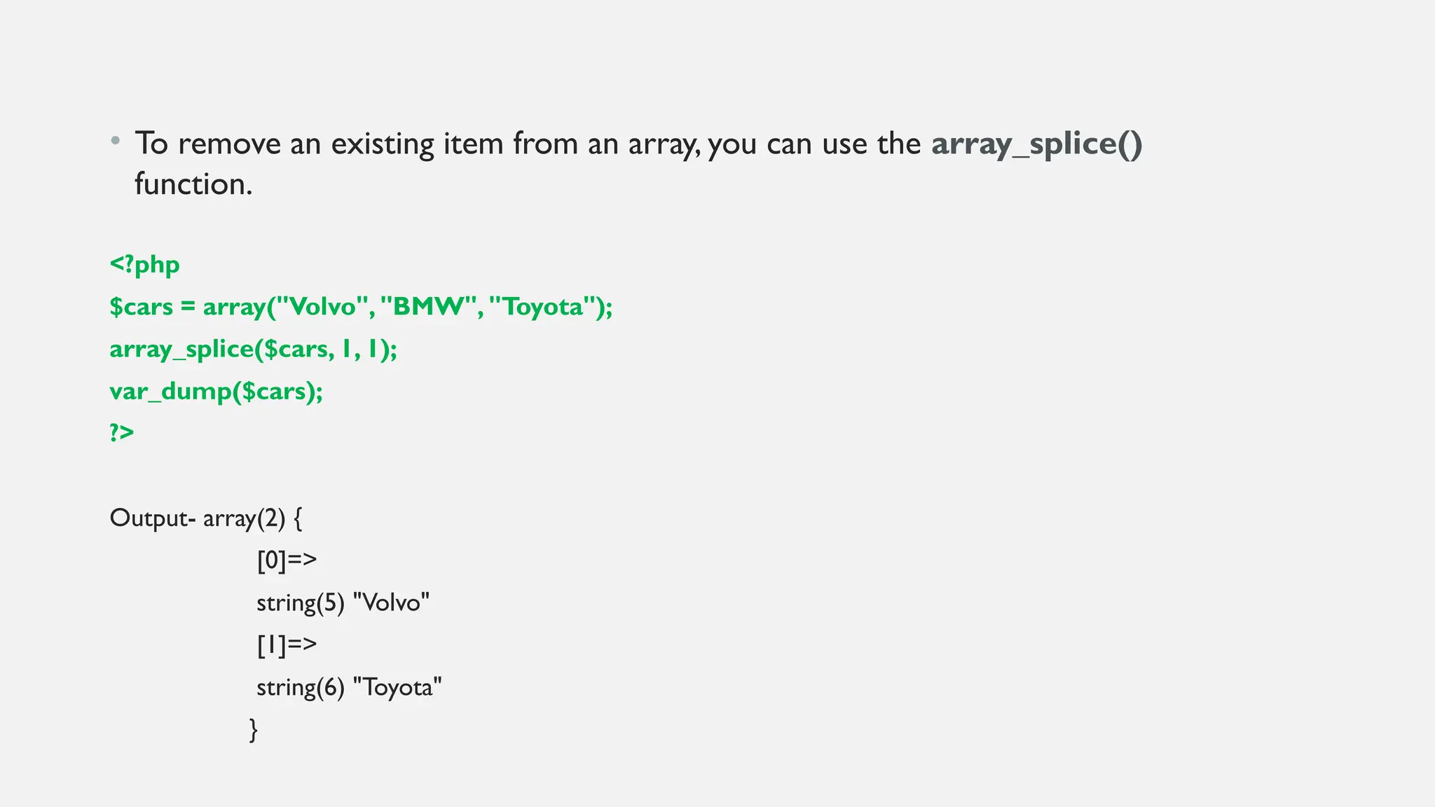 • To remove an existing item from an array, you can use the array_splice()
function.
<?php
$cars = array("Volvo", "BMW", "Toyota");
array_splice($cars, 1, 1);
var_dump($cars);
?>
Output- array(2) {
[0]=>
string(5) "Volvo"
[1]=>
string(6) "Toyota"
}
 