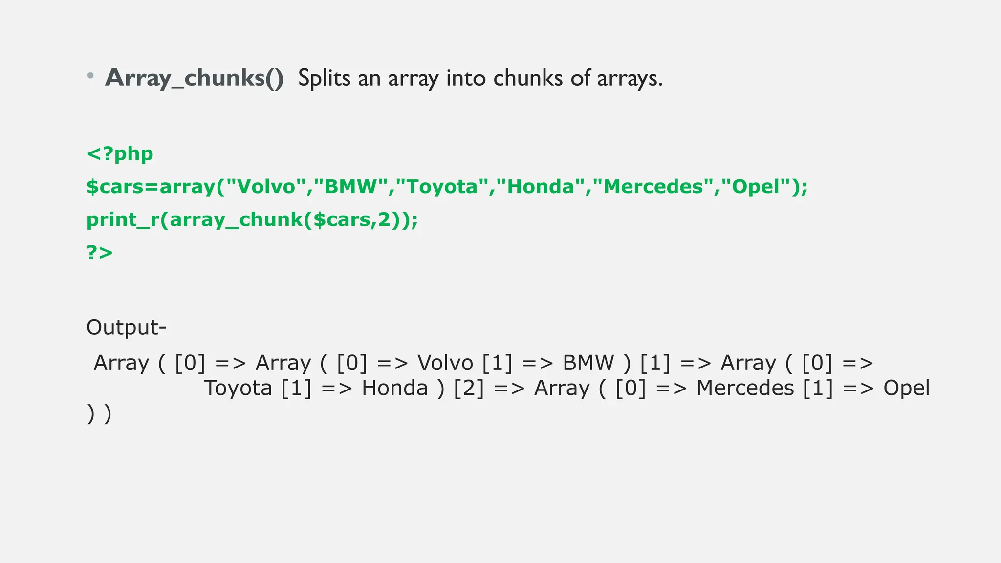 • Array_chunks() Splits an array into chunks of arrays.
<?php
$cars=array("Volvo","BMW","Toyota","Honda","Mercedes","Opel");
print_r(array_chunk($cars,2));
?>
Output-
Array ( [0] => Array ( [0] => Volvo [1] => BMW ) [1] => Array ( [0] =>
Toyota [1] => Honda ) [2] => Array ( [0] => Mercedes [1] => Opel
) )
 