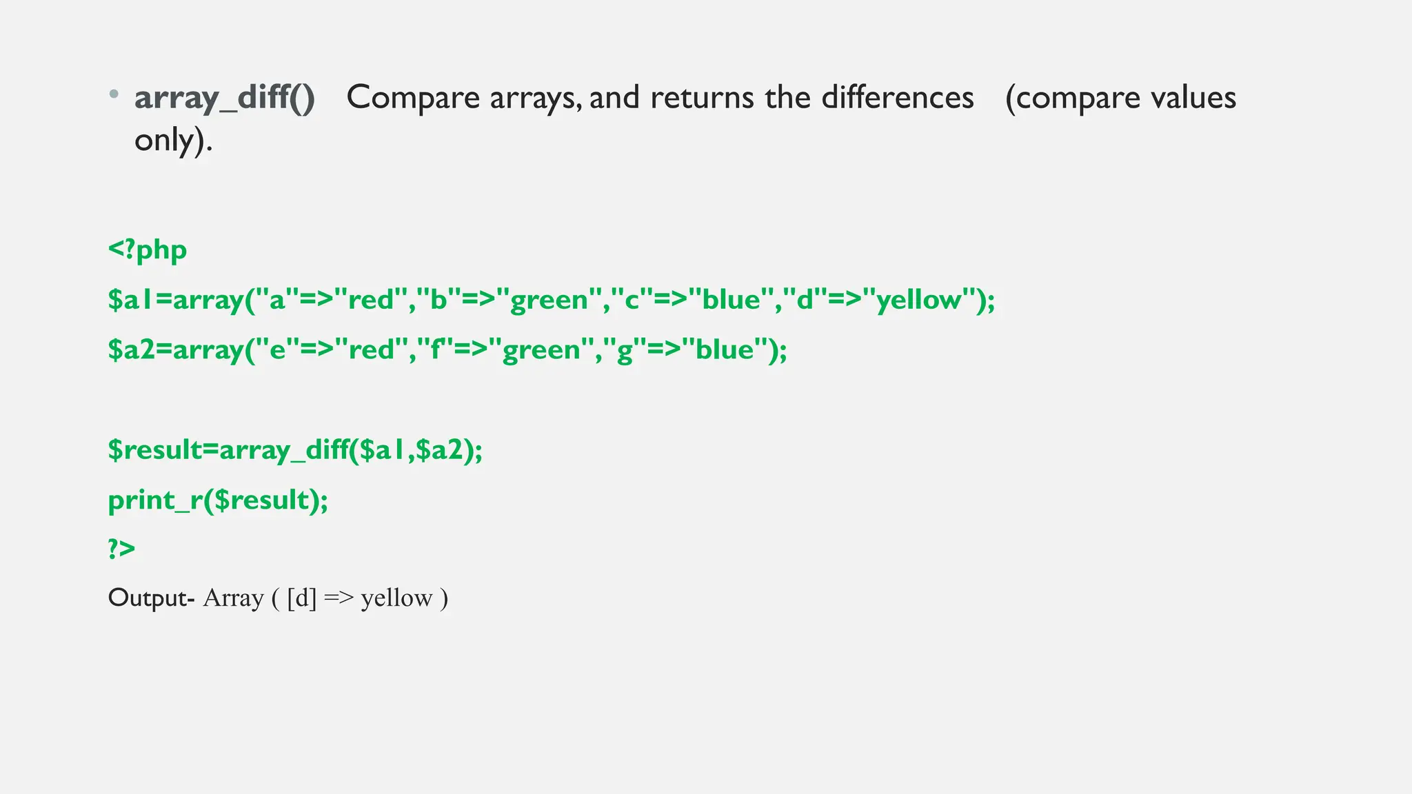 • array_diff() Compare arrays, and returns the differences (compare values
only).
<?php
$a1=array("a"=>"red","b"=>"green","c"=>"blue","d"=>"yellow");
$a2=array("e"=>"red","f"=>"green","g"=>"blue");
$result=array_diff($a1,$a2);
print_r($result);
?>
Output- Array ( [d] => yellow )
 