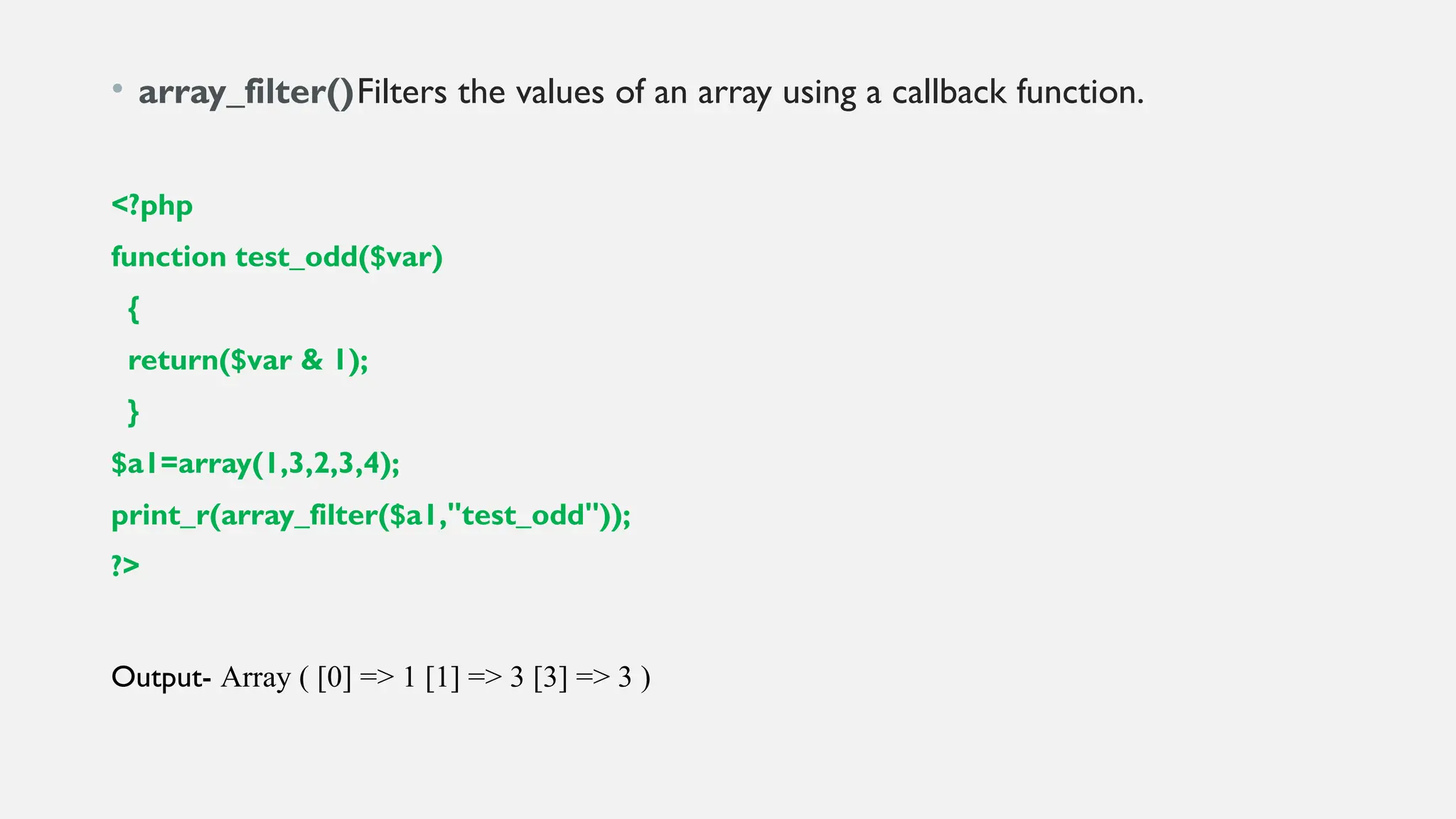 • array_filter()Filters the values of an array using a callback function.
<?php
function test_odd($var)
{
return($var & 1);
}
$a1=array(1,3,2,3,4);
print_r(array_filter($a1,"test_odd"));
?>
Output- Array ( [0] => 1 [1] => 3 [3] => 3 )
 