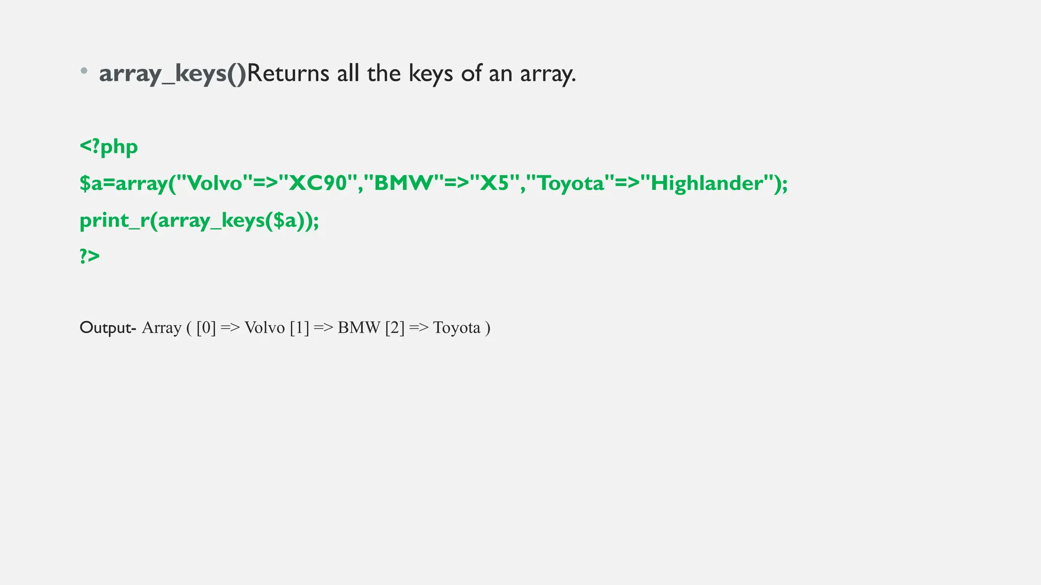 • array_keys()Returns all the keys of an array.
<?php
$a=array("Volvo"=>"XC90","BMW"=>"X5","Toyota"=>"Highlander");
print_r(array_keys($a));
?>
Output- Array ( [0] => Volvo [1] => BMW [2] => Toyota )
 