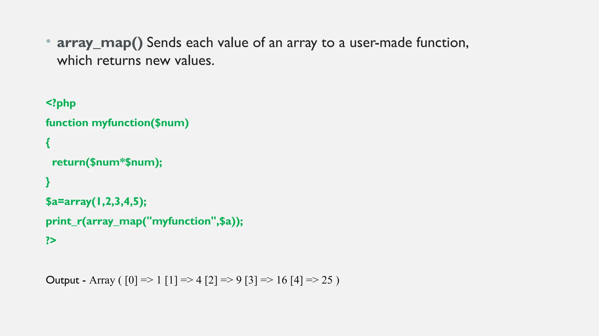 • array_map() Sends each value of an array to a user-made function,
which returns new values.
<?php
function myfunction($num)
{
return($num*$num);
}
$a=array(1,2,3,4,5);
print_r(array_map("myfunction",$a));
?>
Output - Array ( [0] => 1 [1] => 4 [2] => 9 [3] => 16 [4] => 25 )
 