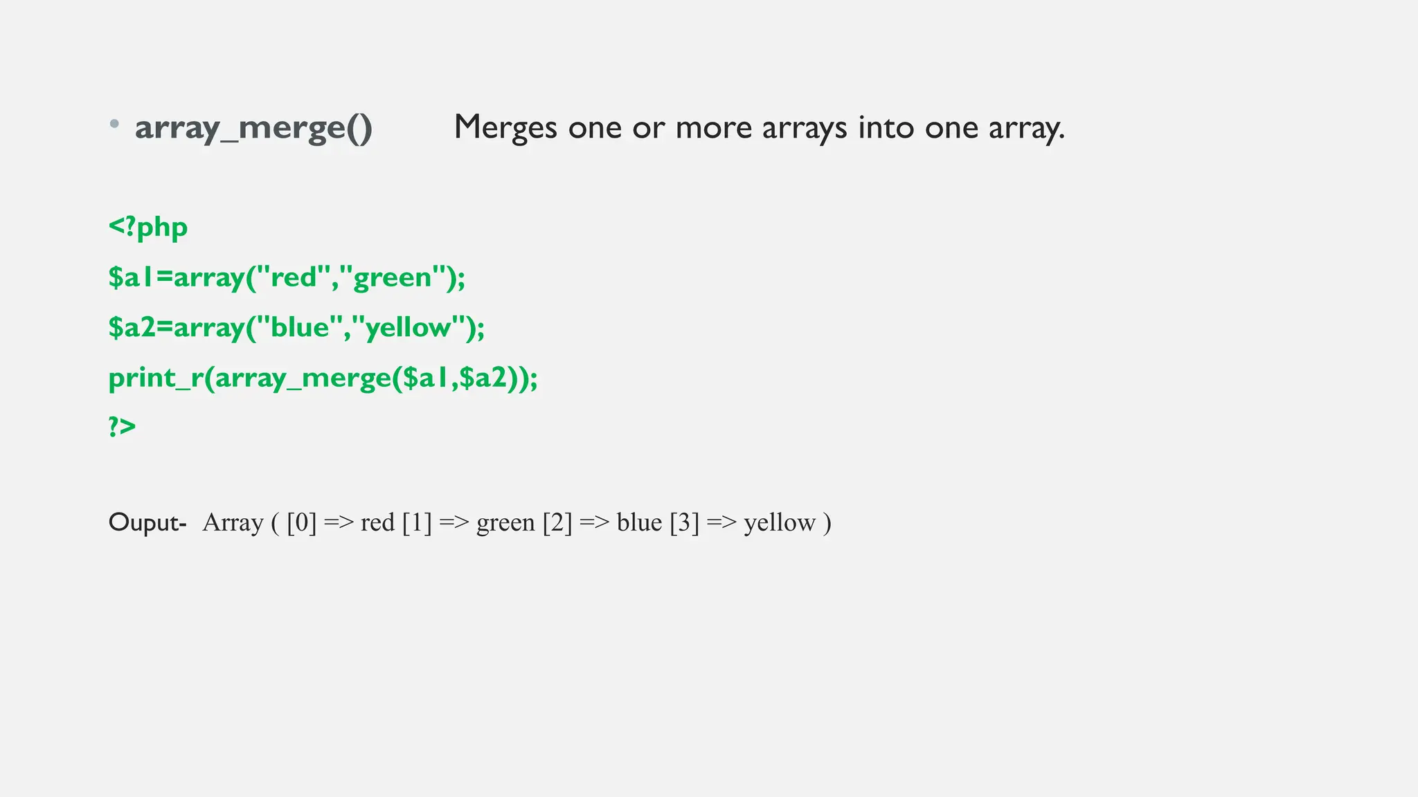 • array_merge() Merges one or more arrays into one array.
<?php
$a1=array("red","green");
$a2=array("blue","yellow");
print_r(array_merge($a1,$a2));
?>
Ouput- Array ( [0] => red [1] => green [2] => blue [3] => yellow )
 