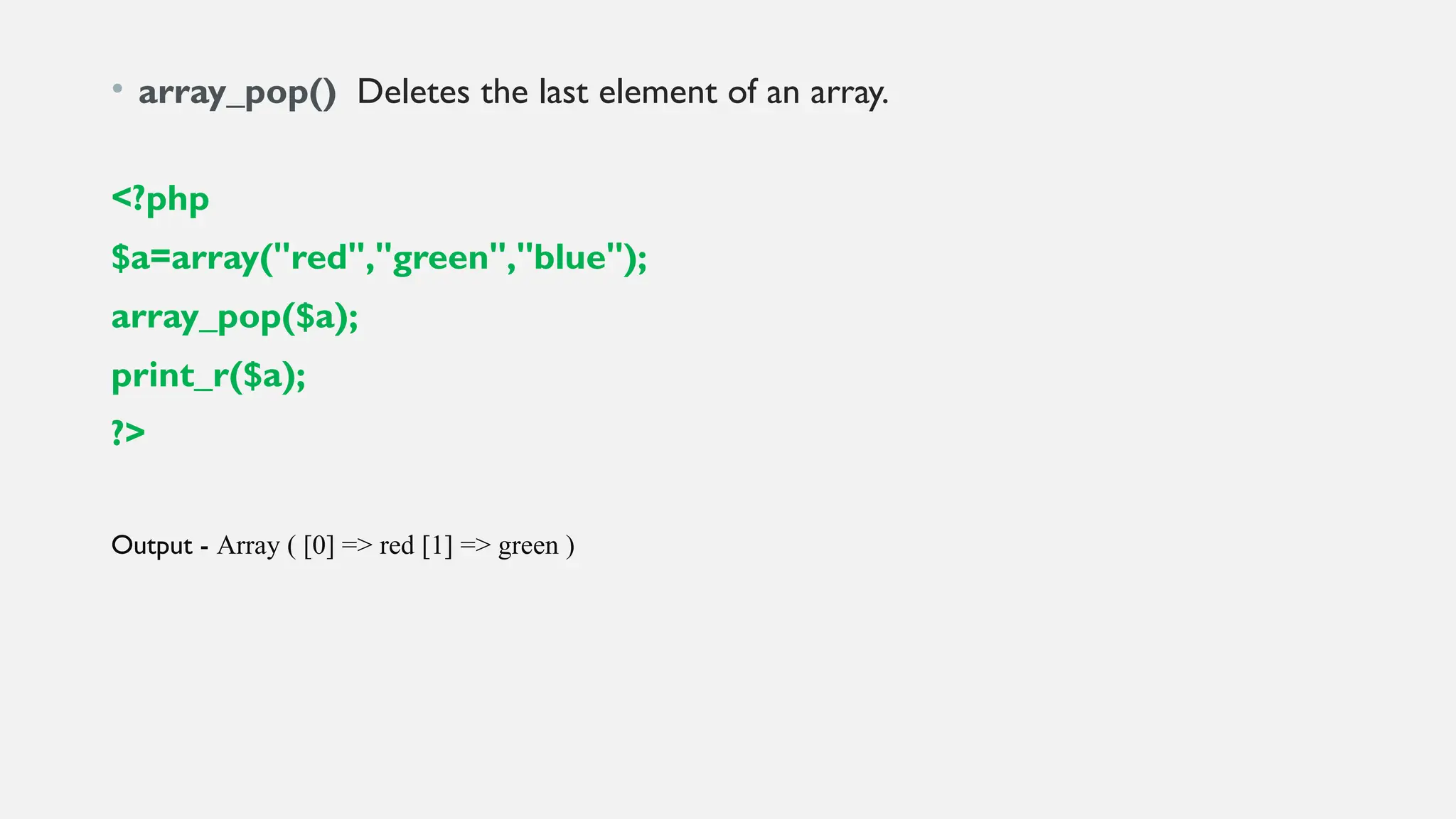 • array_pop() Deletes the last element of an array.
<?php
$a=array("red","green","blue");
array_pop($a);
print_r($a);
?>
Output - Array ( [0] => red [1] => green )
 