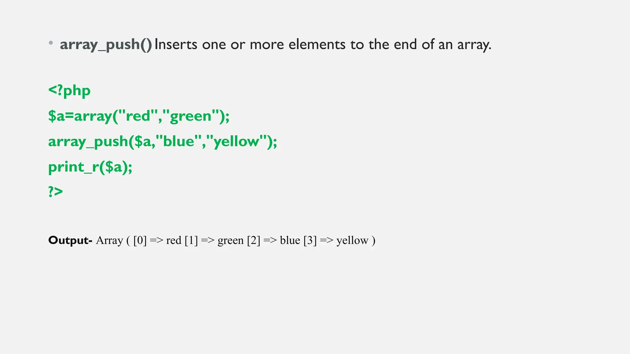 • array_push()Inserts one or more elements to the end of an array.
<?php
$a=array("red","green");
array_push($a,"blue","yellow");
print_r($a);
?>
Output- Array ( [0] => red [1] => green [2] => blue [3] => yellow )
 