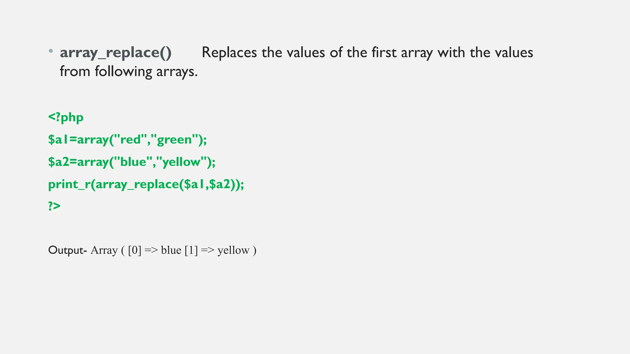 • array_replace() Replaces the values of the first array with the values
from following arrays.
<?php
$a1=array("red","green");
$a2=array("blue","yellow");
print_r(array_replace($a1,$a2));
?>
Output- Array ( [0] => blue [1] => yellow )
 