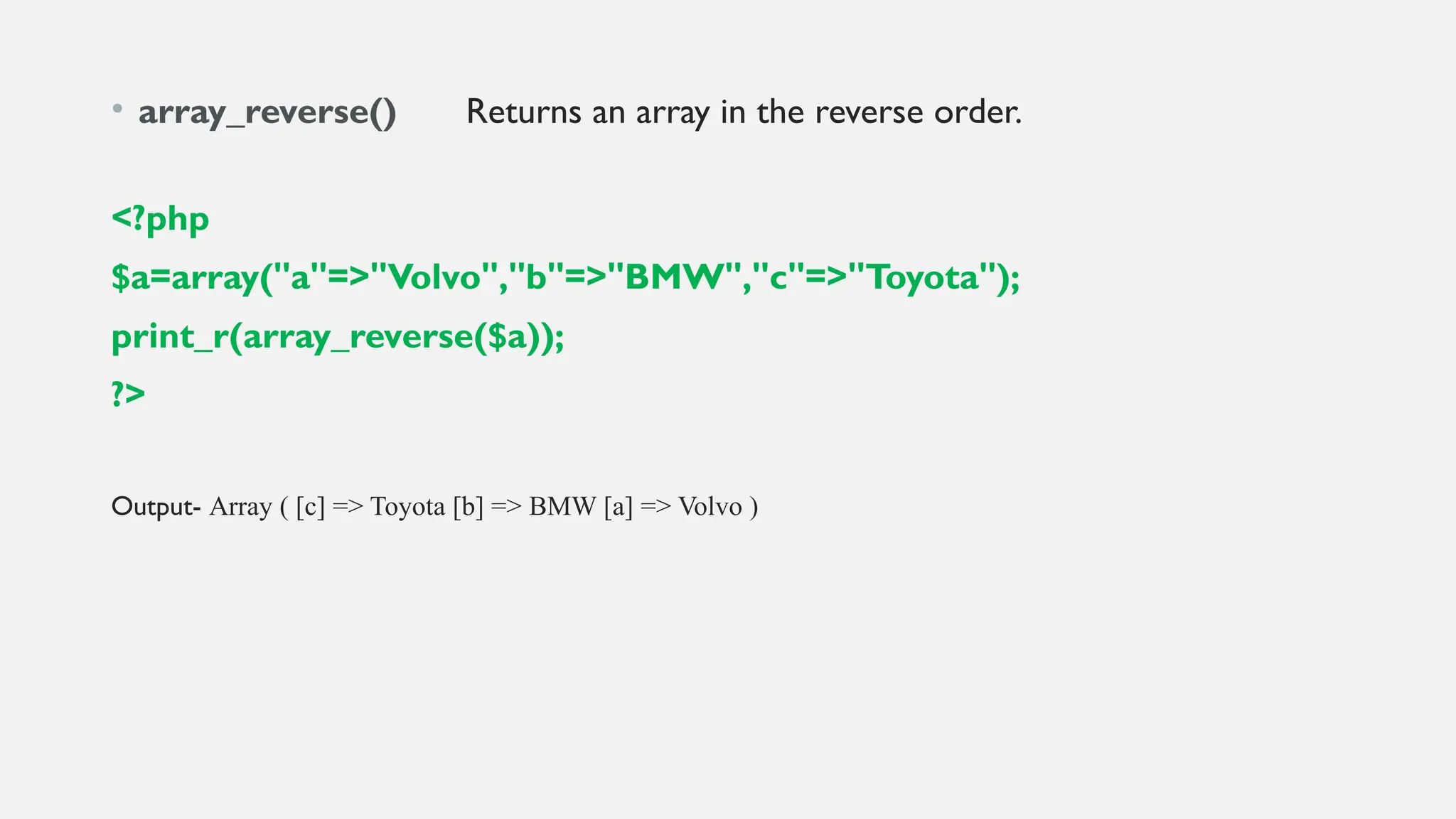 • array_reverse() Returns an array in the reverse order.
<?php
$a=array("a"=>"Volvo","b"=>"BMW","c"=>"Toyota");
print_r(array_reverse($a));
?>
Output- Array ( [c] => Toyota [b] => BMW [a] => Volvo )
 