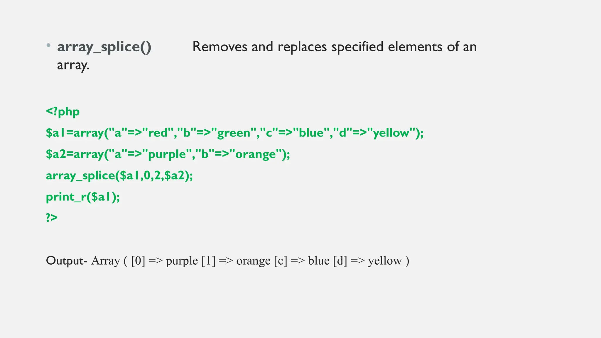 • array_splice() Removes and replaces specified elements of an
array.
<?php
$a1=array("a"=>"red","b"=>"green","c"=>"blue","d"=>"yellow");
$a2=array("a"=>"purple","b"=>"orange");
array_splice($a1,0,2,$a2);
print_r($a1);
?>
Output- Array ( [0] => purple [1] => orange [c] => blue [d] => yellow )
 
