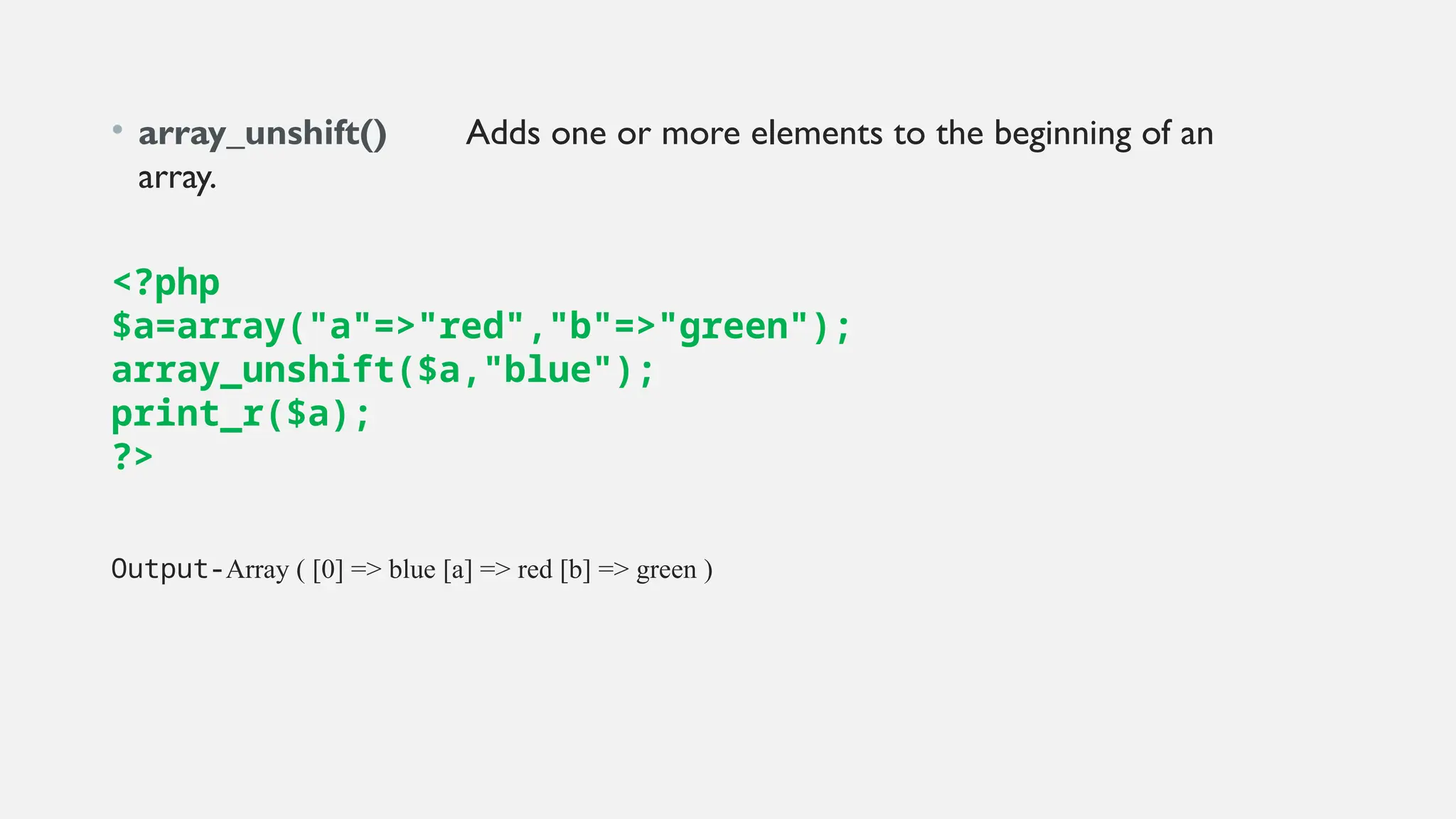 • array_unshift() Adds one or more elements to the beginning of an
array.
<?php
$a=array("a"=>"red","b"=>"green");
array_unshift($a,"blue");
print_r($a);
?>
Output-Array ( [0] => blue [a] => red [b] => green )
 